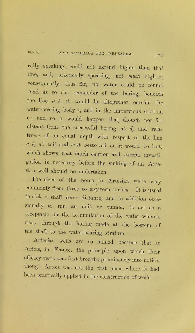 cally speaking, could not extend higher than that line, and, practically speaking, not much higher; consequently, thus far, no water could be found. And as to the remainder of the boring, beneath the line a i, it would lie altogether outside the water-bearing body b, and in the impervious stratum c; and so it would happen that, though not far distant from the successful boring at d, and rela- tively of an equal depth with respect to the line a h, all toil and cost bestowed on it would be lost, which shows that much caution and careful investi- gation is necessary before the sinking of an Arte- sian well should be undertaken. The sizes of the bores in Artesian wells vary commonly from three to eighteen inches. It is usual to sink a shaft some distance, and in addition occa- sionally to run an adit or tunnel, to act as a receptacle for the accumulation of the water, when it rises through the boring made at the bottom of the shaft to the water-bearing stratum. Artesian wells are so named because that at Artois, in France, the principle upon which their efficacy rests was first brought prominently into notice, though Artois was not the first place where it had been practically applied in the construction of wells.