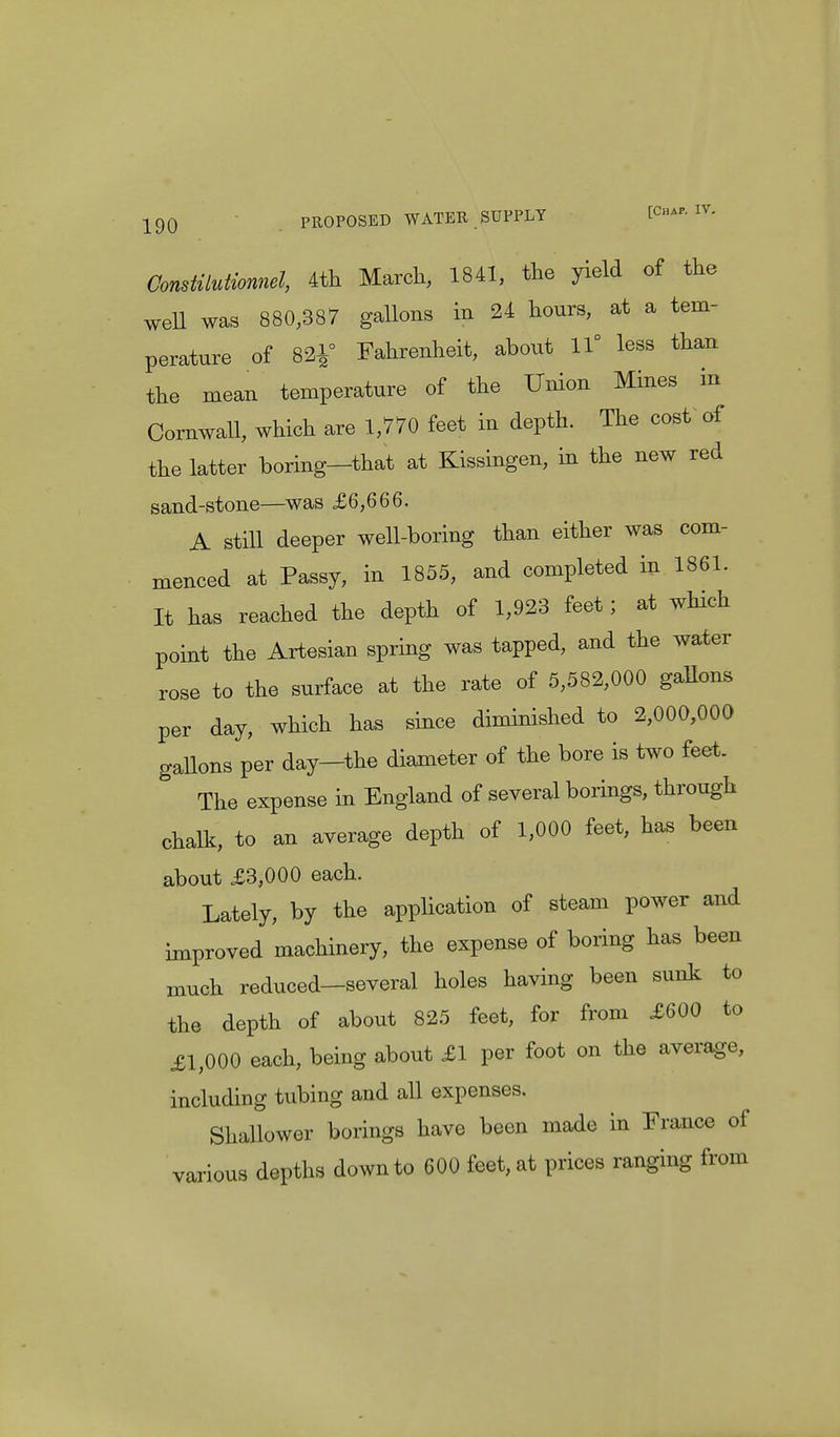 ConsMutionnel, 4th March, 1841, the yield of the well was 880,387 gallons in 24 hours, at a tem- perature of 821° Fahrenheit, about 11° less than the mean temperature of the Union Mines in Cornwall, which are 1,770 feet in depth. The cost of the latter boring—that at Kissingen, in the new red sand-stone—was £6,666. A still deeper well-boring than either was com- menced at Passy, in 1855, and completed in 1861. It has reached the depth of 1,923 feet; at which point the Artesian spring was tapped, and the water rose to the surface at the rate of 5,582,000 gaEons per day, which has since diminished to 2,000,000 gallons per day-the diameter of the bore is two feet. The expense in England of several borings, through chalk, to an average depth of 1,000 feet, has been about £3,000 each. Lately, by the application of steam power and improved machinery, the expense of boring has been much reduced—several holes having been sunk to the depth of about 825 feet, for from £600 to £1,000 each, being about £1 per foot on the average, including tubing and all expenses. Shallower borings have been made in France of various depths down to 600 feet, at prices ranging from