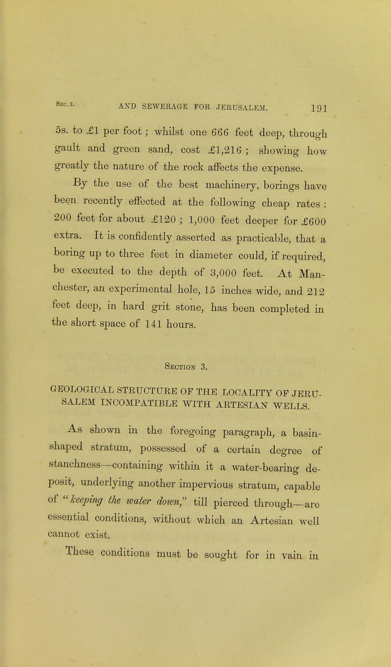 5s. to £1 per foot; whilst one 666 feet deep, through gault and green sand, cost £1,216; showing how greatly the nature of the rock affects the expense. By the use of the best machinery, borings have been recently effected at the following cheap rates : 200 feet for about £120 ; 1,000 feet deeper for £600 extra. It is confidently asserted as practicable, that a boring up to three feet in diameter could, if required, be executed to the depth of 3,000 feet. At Man- chester, an experimental hole, 15 inches wide, and 212 feet deep, in hard grit stone, has been completed in the short space of 141 hours. Section 3. GEOLOGICAL STRUCTURE OF THE LOCALITY OF JERU- SALEM INCOMPATIBLE WITH ARTESIAN WELLS. As shown in the foregoing paragraph, a basin- shaped stratum, possessed of a certain degree of stanchness—containing within it a water-bearing de- posit, underlying another impervious stratum, capable of keeping the water dozen, till pierced through—are essential conditions, without which an Artesian well cannot exist. These conditions must be sought for in vain in