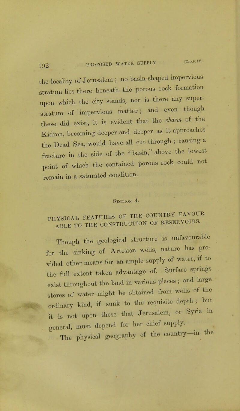 the locality of Jerusalem ; no basin-shaped impervious stratum lies there beneath the porous rock formation upon which the city stands, nor is there any super- stratum of impervious matter; and even though these did exist, it is evident that the chasm of the Kidron, becoming deeper and deeper as it approaches the Dead Sea, would have all cut through ; causing a fracture in the side of the basin, above the lowest point of which the contained porous rock could not remain in a saturated condition. Section 4. PHYSICAL FEATURES OE THE COUNTRY *AYOUR- ABLE TO THE CONSTRUCTION OF RESERYOIRS. Though the geological structure is unfavourable for the sinking of Artesian wells, nature has pro- vided other means for an ample supply of water, if to the full extent taken advantage of. Surface springs exist throughout the land in various places ; and large stores of water might be obtained from wells of the ordinary kind, if sunk to the requisite depth ; but it is not upon these that Jerusalem, or Syria in general, must depend for her chief supply. The physical geography of the country-m the