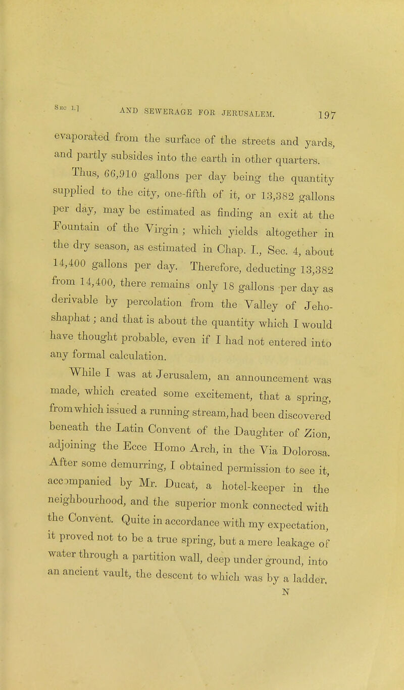 evaporated from the surface of the streets and yards, and partly subsides into the earth in other quarters. Thus, 66,910 gallons per day being the quantity supplied to the city, one-fifth of it, or 13,382 gallons per day, may be estimated as finding an exit at the Fountain of the Virgin ; which yields altogether in the dry season, as estimated in Chap. I., Sec. 4, about 14,400 gallons per day. Therefore, deducting 13,382 from 14,400, there remains only 18 gallons per day as derivable by percolation from the Valley of Jeho- shaphat; and that is about the quantity which I would have thought probable, even if I had not entered into any formal calculation. While I was at Jerusalem, an announcement was made, which created some excitement, that a spring, from which issued a running stream, had been discovered beneath the Latin Convent of the Daughter of Zion, adjoining the Ecce Homo Arch, in the Via Dolorosa! After some demurring, I obtained permission to see it, accompanied by Mr. Ducat, a hotel-keeper in the neighbourhood, and the superior monk connected with the Convent. Quite in accordance with my expectation, it proved not to be a true spring, but a mere leakage of water through a partition wall, deep under ground, into an ancient vault, the descent to which was by a ladder. N