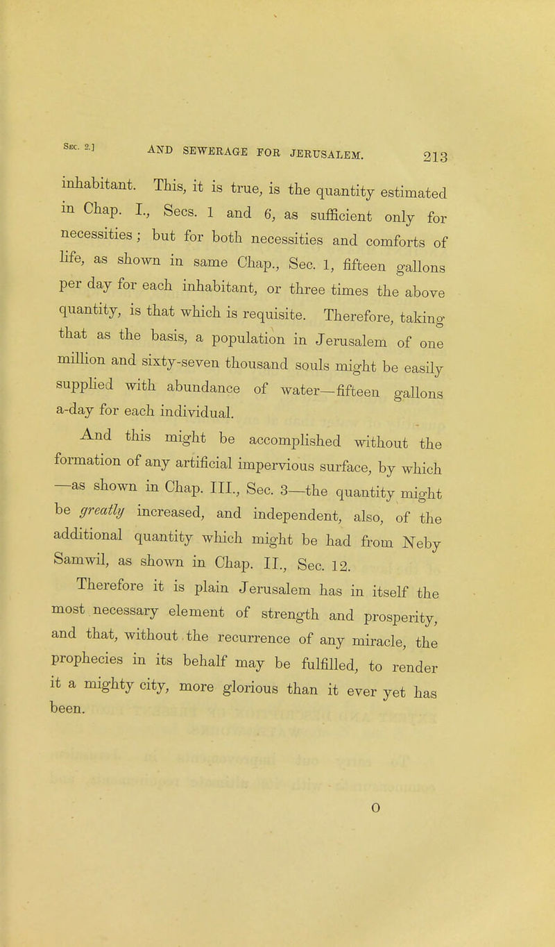 inhabitant. This, it is true, is the quantity estimated m Chap. I., Sees. 1 and 6, as sufficient only for necessities; but for both necessities and comforts of life, as shown in same Chap., Sec. 1, fifteen gallons per day for each inhabitant, or three times the above quantity, is that which is requisite. Therefore, taking that as the basis, a population in Jerusalem of one million and sixty-seven thousand souls might be easily supplied with abundance of water-fifteen gallons a-day for each individual. And this might be accomplished without the formation of any artificial impervious surface, by which —as shown in Chap. Ill, Sec. 3—the quantity might be greatly increased, and independent, also, of the additional quantity which might be had from Neby Samwil, as shown in Chap. II., Sec. 12. Therefore it is plain Jerusalem has in itself the most necessary element of strength and prosperity, and that, without , the recurrence of any miracle, the prophecies in its behalf may be fulfilled, to render it a mighty city, more glorious than it ever yet has been. 0