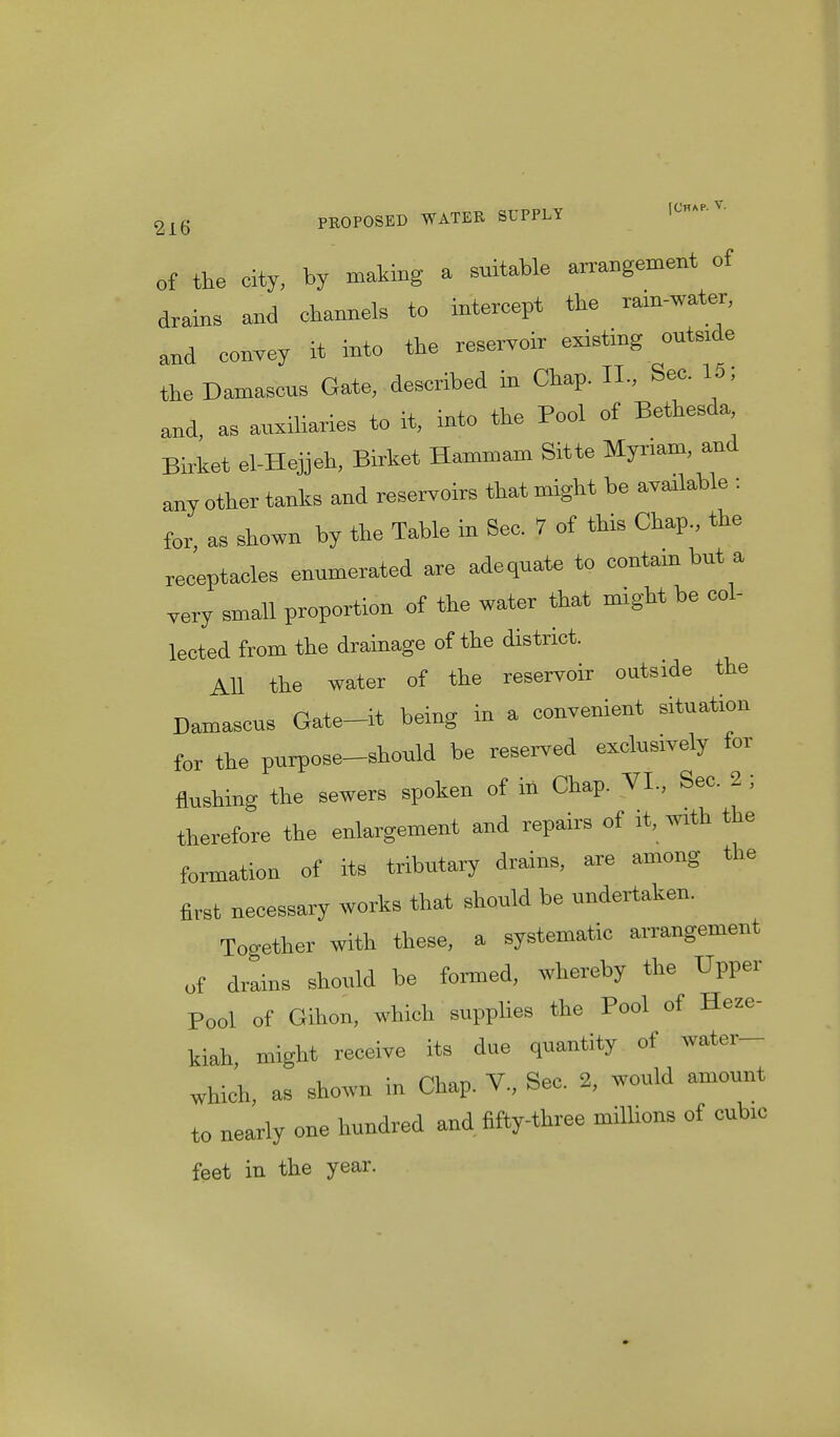 of the city, by making a suitable arrangement of drains and channels to intercept the rain-water, and convey it into the reservoir existing outside the Damascus Gate, described in Chap. II., See. 15, .,- • i u in+n tlie Pool of Bethesda, and, as auxiliaries to it, into tne rooi Birket el-Hejjeh, Birket Hammam Sitte Myriam, and aay other tanks and reservoirs that might be available : for, as shown by the Table in Sec. 7 of this Chap., the receptacles enumerated are adequate to contain but a very small proportion of the water that might be col- lected from the drainage of the district. All the water of the reservoir outside the Damascus Gate-it being in a convenient situation for the purpose-should be reserved exclusively for flushing the sewers spoken of in Chap. VI., Sec. 2 ; therefore the enlargement and repairs of it, with the formation of its tributary drains, are among the first necessary works that should be undertaken. Together with these, a systematic arrangement of drains should be formed, whereby the Upper Pool of Gihon, which supplies the Pool of Heze- kiah, might receive its due quantity of water- which, as shown in Chap. V., Sec. 2, would amount to nearly one hundred and fifty-three millions of cubic feet in the year.