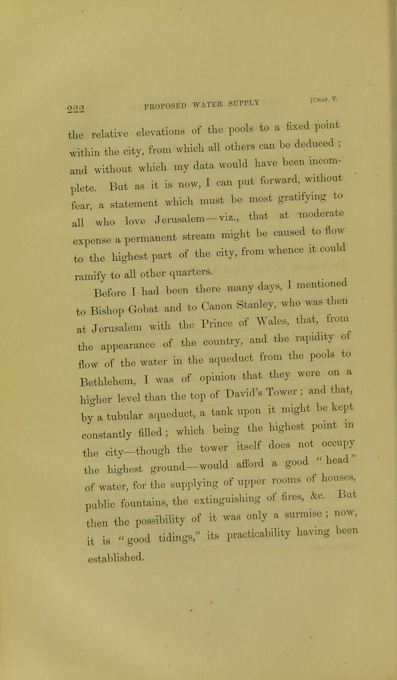 the relative elevations ef the pools to a fixed point within the city, from which all others can be deduced ; and without which my data would have been incom- plete. But as it is now, I can put forward, without fear, a statement which must be most gratifymg to all who love Jerusalem-viz., that at moderate expense a permanent stream might be caused to flow to the highest part of the city, from whence rt could ramify to all other quarters. Before I had been there many days, I mentioned to Bishop Gobat and to Canon Stanley, who was then at Jerusalem with the Prince of Wales, that, from the appearance ef the country, and the raprdrty of flow of the water in the aqueduct from the pools to Bethlehem, I was of opinion that they were on a hicher level than the top of David's Tower j and that, by a tubular aqueduct, a tank upon it might be kept constantly filled; which being the highest pomt m the city-though the tower itself does not occupy the highest ground-would afford a good  head of water, for the supplying of upper rooms of houses, pnblic fountains, the extinguishing of fires, &c. But then the possibility of it « only a surm.se ; now, it is « good tidings, its practicability having been established.