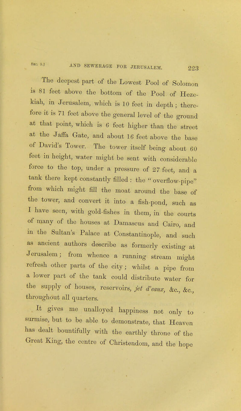 The deepest part of the Lowest Pool of Solomon is 81 feet above the bottom of the Pool of Heze- kiah, in Jerusalem, which is 10 feet in depth; there- fore it is 71 feet above the general level of the ground at that point, which is 6 feet higher than the street at the Jaffa Gate, and about 16 feet above the base of David's Tower. The tower itself being about 60 feet in height, water might be sent with considerable force to the top, under a pressure of 27 feet, and a tank there kept constantly filled : the  overflow-pipe from which might fill the moat around the base of the tower, and convert it into a fish-pond, such as I have seen, with gold-fishes in them, in the courts of many of the houses at Damascus and Cairo, and in the Sultan's Palace at Constantinople, and such as ancient authors describe as formerly existing at Jerusalem; from whence a running stream might refresh other parts of the city; whilst a pipe from a lower part of the tank could distribute water for the supply of houses, reservoirs, jet d'eam, &c, &c, throughout all quarters. It gives me unalloyed happiness not only to surmise, but to be able to demonstrate, that Heaven has dealt bountifully with the earthly throne of the Great King, the centre of Christendom, and the hope