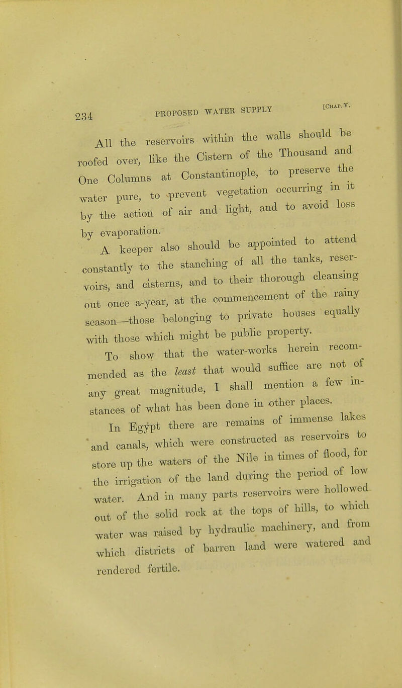 All the reservoirs within the walk should be roofed over, like the Cistern of the Thousand and One Columns at Constantinople, to preserve the water pure, to prevent vegetation ecenrrmg m it by the action of air and light, and to avoid less by evaporation. A keeper also should be appointed to attend constantly to the stanching of all the tanks, reser- voirs, and cisterns, and to their thorough cleansmg out once a-year, at the commencement of the ramy season-those belonging to private houses equally with those which might be public property. To show that the water-works herein recom- mended as the least that would suffice are not of any great magnitude, I shall mention a few in- stances of what has been done in other places. In Egypt there are remains of immense lakes 'and eanals, which were constructed as reservoirs to store up the waters of the Nile in times of flood, for the irrigation of the land during the penod of low water. And in many parts reservoirs were hollowed out of the solid rock at the tops of hills, to w uch water was raised by hydraulic machinery, and from which districts of barren land were watered and rendered fertile.