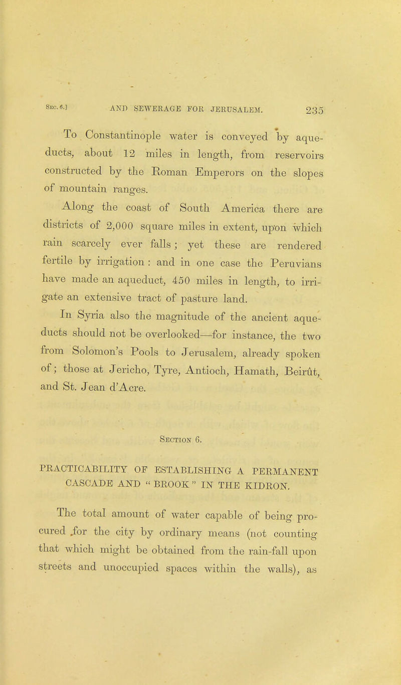 To Constantinople water is conveyed by aque- ducts, about 12 miles in length, from reservoirs constructed by the Eoman Emperors on the slopes of mountain ranges. Along the coast of South America there are districts of 2,000 square miles in extent, upon which rain scarcely ever falls; yet these are rendered fertile by irrigation : and in one case the Peruvians have made an aqueduct, 450 miles in length, to irri- gate an extensive tract of pasture land. In Syria also the magnitude of the ancient aque- ducts should not be overlooked—for instance, the two from Solomon's Pools to Jerusalem, already spoken of; those at Jericho, Tyre, Antioch, Hamath, Beirut, and St. Jean dAcre. Section 6. PRACTICABILITY OF ESTABLISHING A PERMANENT CASCADE AND  BROOK  IN THE KIDRON. The total amount of water capable of being pro- cured .for the city by ordinary means (not counting that which might be obtained from the rain-fall upon streets and unoccupied spaces within the walls), as