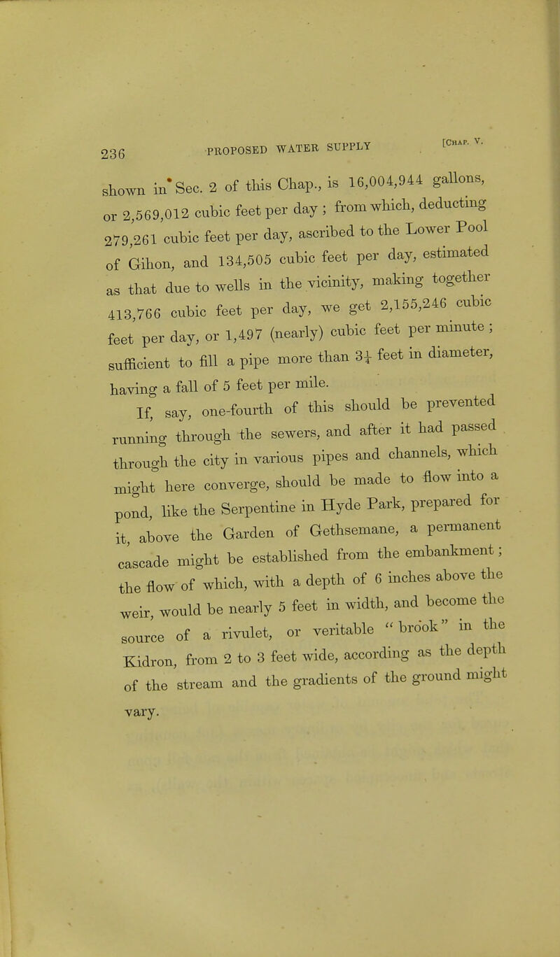 shown in Sec. 2 of this Chap., is 16,004,944 gallons, or 2 569,012 cubic feet per day ; from which, deducting 279 261 cubic feet per day, ascribed to the Lower Pool of Gihon, and 134,505 cubic feet per day, estimated as that due to wells in the vicinity, making together 413 766 cubic feet per day, we get 2,155,246 cubic feet per day, or 1,497 (nearly) cubic feet per minute ; sufficient to fill a pipe more than 34 feet in diameter, having a fall of 5 feet per mile. If, say, one-fourth of this should be prevented running through the sewers, and after it had passed through the city in various pipes and channels, which might here converge, should be made to flow into a pond, like the Serpentine in Hyde Park, prepared for it above the Garden of Gethsemane, a permanent cascade might be established from the embankment; the flow of which, with a depth of 6 inches above the weir, would be nearly 5 feet in width, and become the source of a rivulet, or veritable brook in the Kidron, from 2 to 3 feet wide, according as the depth of the stream and the gradients of the ground might vary.