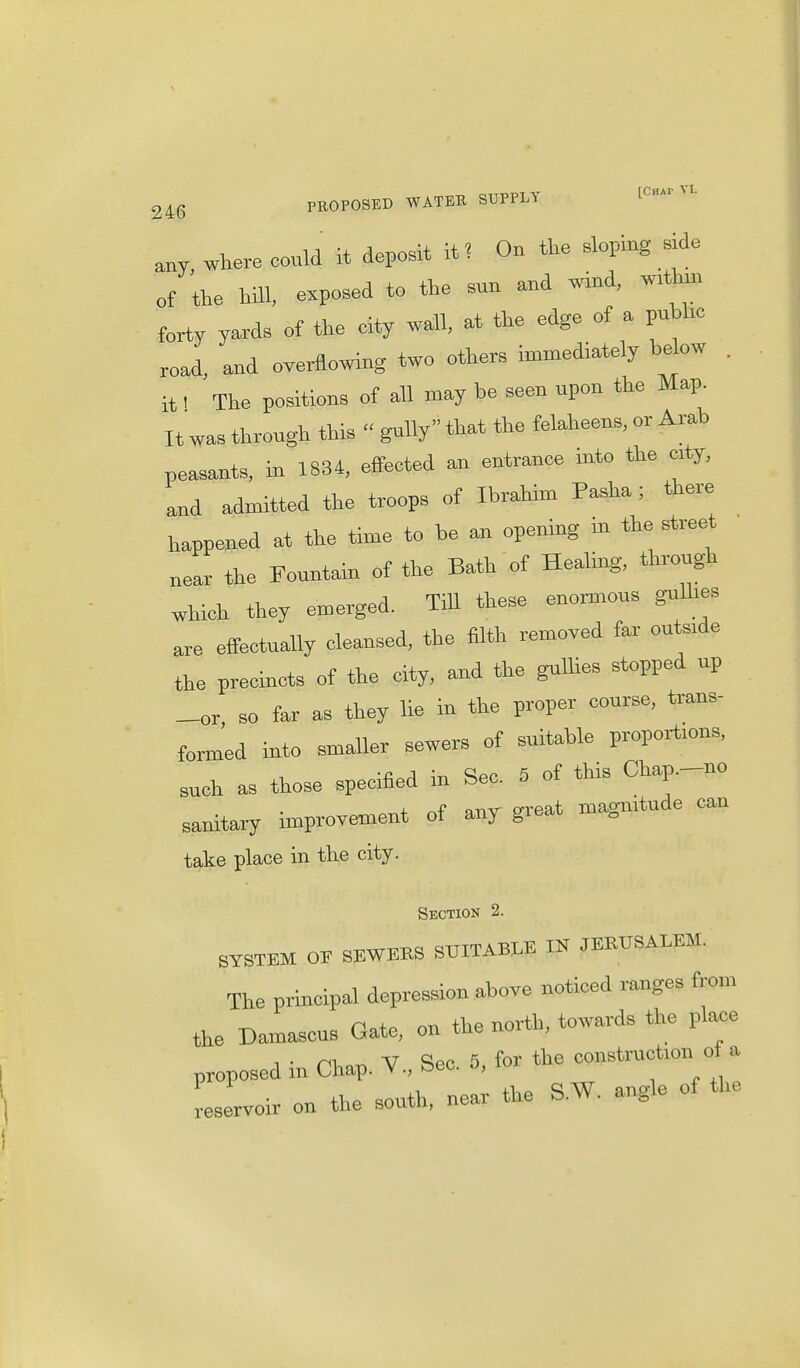 246 PROPOSED WATER SUPPLY any where could it deposit it? On the sloping side of the hill, exposed to the snn and wind, wrthm forty yards of the eity wall, at the edge of a pubhc road, and overflowing two others immediately below . it 1 The positions of all may he seen upon the Map. It was through this  gully that the felaheens, or Arab peasants, in 1834, effected an entrance into the crty, and admitted the troops of Ibrahim Pasha; there happened at the time to be an opening in the street near the Fountain of the Bath of Healmg, through which they emerged. Till these enormous gulhes are effectually cleansed, the filth removed far outsrde the precincts of the city, and the gullies stopped up _or, so far as they lie in the proper course, trans- formed into smaller sewers of suitable proportmns, Such a, those specified in Sec. 5 of this Chap.-no sanitary improvement of any great magmtnde can take place in the city. Section 2. SYSTEM OE SEWEKS SUITABLE IN JERUSALEM. The principal depression above noticed ranges from the Damascus Gate, on the north, towards the plax=e proposed in Chap. V., Sec. 5, for the construction o a reservoir on the south, near the S.W. angle of the