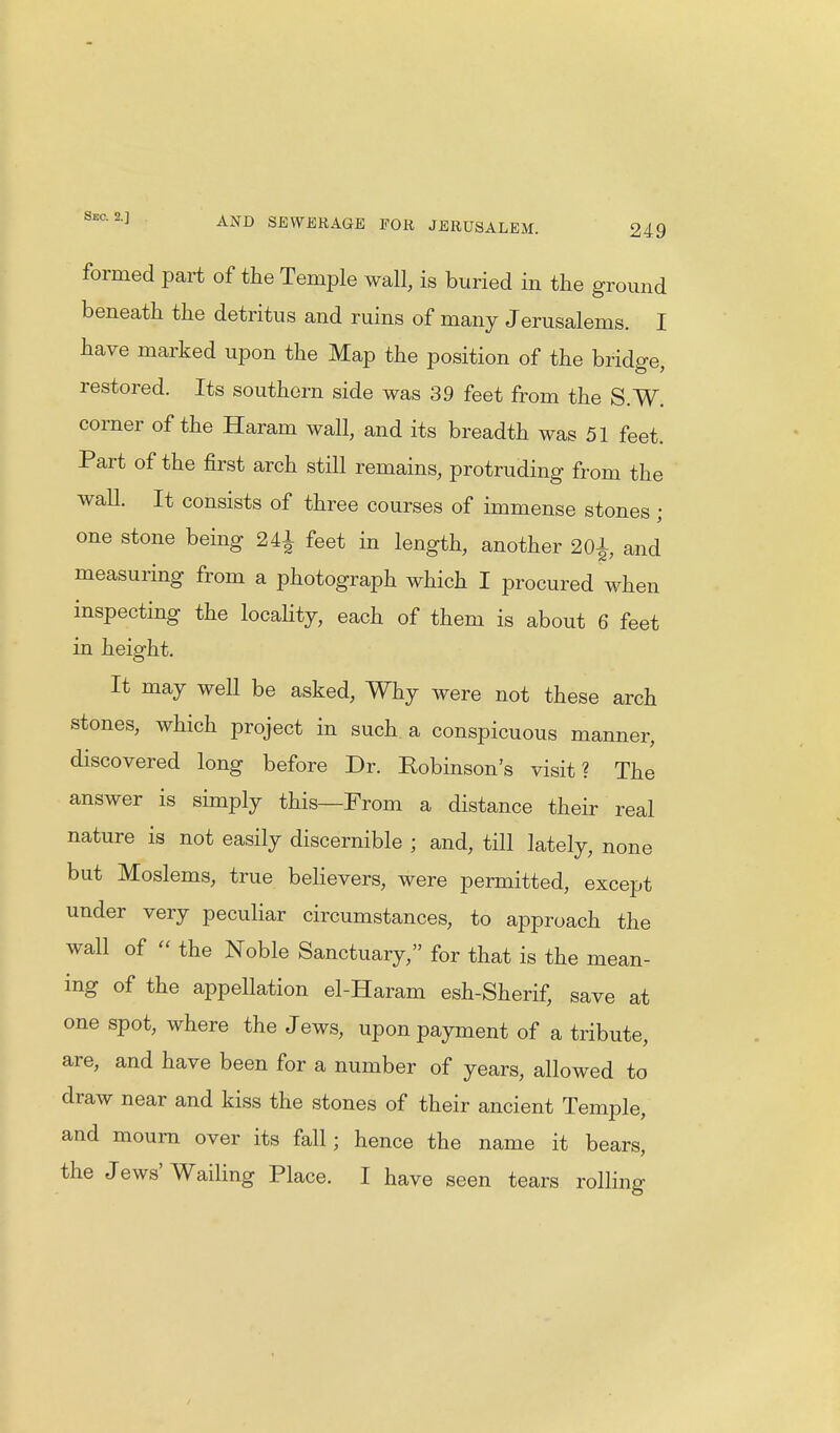 formed part of the Temple wall, is buried in the ground beneath the detritus and ruins of many Jerusalems. I have marked upon the Map the position of the bridge, restored. Its southern side was 39 feet from the S.W. corner of the Haram wall, and its breadth was 51 feet. Part of the first arch still remains, protruding from the wall. It consists of three courses of immense stones; one stone being 24£ feet in length, another 2Qi and measuring from a photograph which I procured when inspecting the locality, each of them is about 6 feet in height. It may well be asked, Why were not these arch stones, which project in such a conspicuous manner, discovered long before Dr. Robinson's visit? The answer is simply this—From a distance their real nature is not easily discernible ; and, till lately, none but Moslems, true believers, were permitted, except under very peculiar circumstances, to approach the wall of « the Noble Sanctuary, for that is the mean- ing of the appellation el-Haram esh-Sherif, save at one spot, where the Jews, upon payment of a tribute, are, and have been for a number of years, allowed to draw near and kiss the stones of their ancient Temple, and mourn over its fall; hence the name it bears,