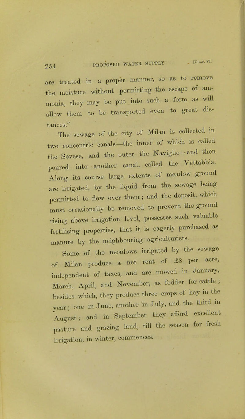 are treated in a proper manner, so as to remove the moisture without permitting the escape of am- monia, they may be put into such a form as will allow them to be transported even to great dis- The sewage of the city of Milan is collected in two concentric canals-the inner of which is called the Sevese, and the outer the Naviglio-and then poured into another canal, called the Vettabbia. Along its course large extents of meadow ground are irrigated, by the liquid from the sewage being permitted to flow over them; and the deposit, which must occasionally be removed to prevent the ground rising above irrigation level, possesses such valuable fertilising properties, that it is eagerly purchased as manure by the neighbouring agriculturists. Some of the meadows irrigated by the sewage of Milan produce a net rent of £8 per acre, independent of taxes, and are mowed in January, March, April, and November, as fodder for cattle ; besides which, they produce three crops of hay m the year; one in June, another in July, and the third in August; and in September they afford excellent pasture and grazing land, till the season for fresh irrigation, in winter, commences.