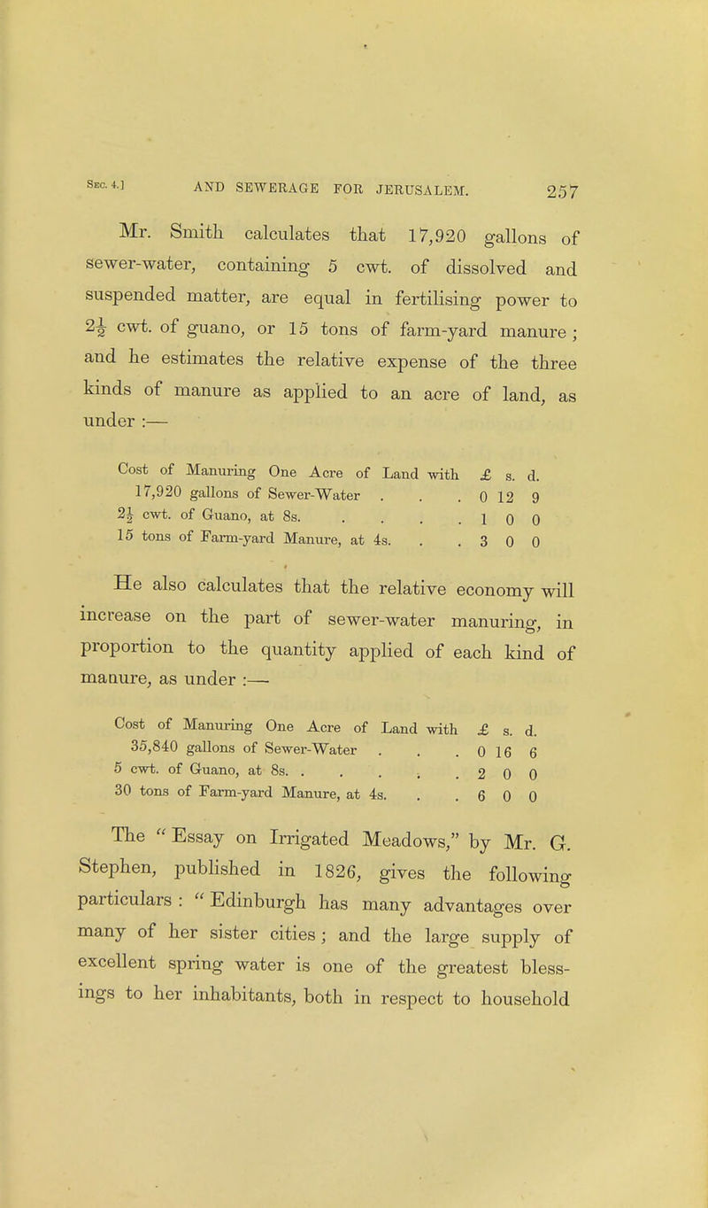 Mr. Smith calculates that 17,920 gallons of sewer-water, containing 5 cwt. of dissolved and suspended matter, are equal in fertilising power to 22 cwt- of guano, or 15 tons of farm-yard manure ; and he estimates the relative expense of the three kinds of manure as applied to an acre of land, as under :— Cost of Manuring One Acre of Land with £ s. d. 17,920 gallons of Sewer-Water . . 0 12 9 2J cwt. of Guano, at 8s. . . . .10 0 15 tons of Farm-yard Manure, at 4s. . .300 He also calculates that the relative economy will increase on the part of sewer-water manuring, in proportion to the quantity applied of each kind of manure, as under :— Cost of Manuring One Acre of Land with £ s. d. 35,840 gallons of Sewer-Water . . .0166 5 cwt. of Guano, at 8s. . . . ; 2 0 0 30 tons of Farm-yard Manure, at 4s. . .600 The Essay on Irrigated Meadows, by Mr. G. Stephen, published in 1826, gives the following particulars :  Edinburgh has many advantages over many of her sister cities; and the large supply of excellent spring water is one of the greatest bless- ings to her inhabitants, both in respect to household