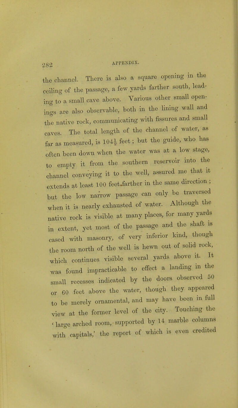 the channel. There is also a square opening in the ceiling of the passage, a few yards farther south, lead- ing J a small cave above. Various other small open- ings are also observable, both in the lining wall and the native rock, communicating with fissures and small caves. The total length of the channel of water, as far as measured, is 104* feet; but the guide, who has often been down when the water was at a low stage, to empty it from the southern reservoir into the channel conveying it to the well, assured me that it extends at least 100 feetJarther in the same direction ; but the low narrow passage can only be traversed when it is nearly exhausted of water. Although the native rock is visible at many places, for many yards in extent, yet most of the passage and the shaft is cased with masonry, of very inferior kind, though the room north of the well is hewn out of solid rock, which continues visible several yards above it. It was found impracticable to effect a landing in the small recesses indicated by the doors observed 50 or 60 feet above the water, though they appeared to be merely ornamental, and may have been in full view at the former level of the city. Touching the 'large arched room,• supported by 14 marble columns with capitals,' the report of which is even credited