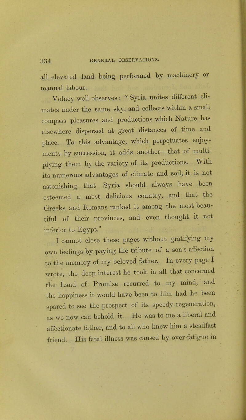 all elevated land being performed by machinery or manual labour. Volney well observes :  Syria unites different cli- mates under the same sky, and collects within a small compass pleasures and productions which Nature has elsewhere dispersed at great distances of time and place. To this advantage, which perpetuates enjoy- ments by succession, it adds another—that of multi- plying them by the variety of its productions. With its numerous advantages of climate and soil, it is not astonishing that Syria should always have been esteemed a most delicious country, and that the Greeks and Romans ranked it among the most beau- tiful of their provinces, and even thought it not inferior to Egypt. I cannot close these pages without gratifying my own feelings by paying the tribute of a son's affection to the memory of my beloved father. In every page I wrote, the deep interest he took in all that concerned the Land of Promise recurred to my mind, and the happiness it would have been to him had he been spared to see the prospect of its speedy regeneration, as we now can behold it. He was to me a liberal and affectionate father, and to all who knew him a steadfast friend. His fatal illness was caused by over-fatigue in