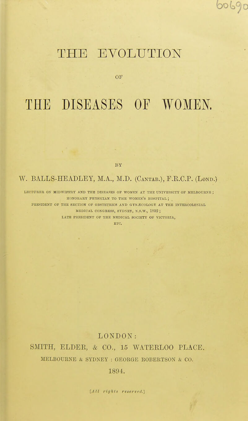 OF THE DISEASES OF WOMEN. W. BALLS-HEADLEY, M.A., M.D. (Cantab.), F.E.C.P. (Lond. LECTtjnER OX MIDWIFERY AND THE DISEASES OF WOMEN AT THE UNIVEnSITT OF MELBODRNB ; HONORARY PHYSICIAN TO THE WOMEN'S HOSPITAL ; PRESIDENT OP THE SECTION OP OBSTETRICS AND GYNAECOLOGY AT THE INTERCOLONIAL MEDICAL CONGRESS, SYDNEY, N.S.W., 1892 ; LATE PMSSIDENT OF THE MEDICAL SOCIETY OF VICTORIA, ETC. LONDON: SMITH, ELDEE, & CO., 15 WATERLOO PLACE. MELBOUKNE & SYDNEY : GEORGE llOBEliTSON k CO. 1894. BY [All rights reserved.]