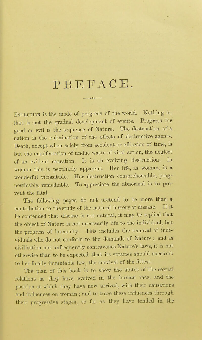 PEEFAOE. Evolution is the mode of progress of the world. Nothiog is, that is not the gradual development of events. Progress for good or evil is the sequence of Nature. The destruction of a nation is the culmination of the effects of destructive agents. Death, except when solely from accident or effluxion of time, is but the manifestation of undue waste of vital action, the neglect of an evident causation. It is an evolving destruction. In woman this is peculiarly apparent. Her life, as woman, is a wonderful vicissitude. Her destruction comprehensible, prog- nosticable, remediable. To appreciate the abnormal is to pre- vent the fatal. The following pages do not pretend to be more than a contribution to the study of the natural history of disease. If it be contended that disease is not natural, it may be replied that the object of Nature is not necessarily life to the individual, but the progress of humanity. This includes the removal of indi- viduals who do not conform to the demands of Nature; and as civilisation not unfrequently contravenes Nature's laws, it is not otherwise than to be expected that its votaries should succumb to her finally immutable law, the survival of the fittest. The plan of this book is to show the states of the sexual relations as they have evolved in the human race, and the position at which they have now arrived, with their causations and influences on woman ; and to trace these influences through their progressive stages, so far as they have tended in the