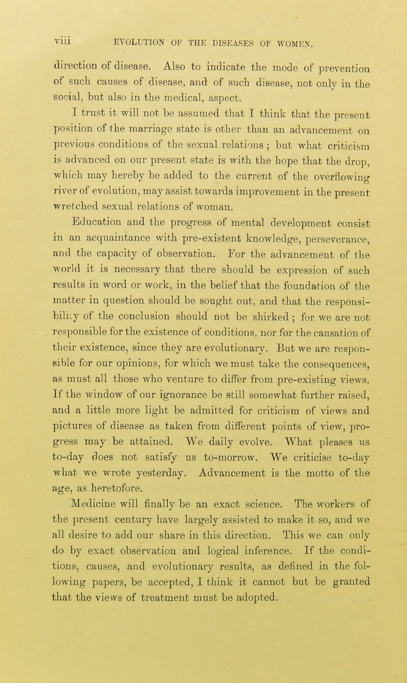 direction of disease. Also to indicate tlie mode of prevention of such causes of disease, and of such disease, not on\v in the social, but also in the medical, aspect. I trust it will not be assumed that I think that the present position of the marriage state is other than an advancement on previous conditions of the sexual relations ; but what criticism is advanced on our present state is with the hope that the drop, which may hereby be added to the current of the overflowing river of evolution, may assist towards improvement in the present wretched sexual relations of woman. Education and the progress of mental development consist in an acquaintance with pre-existent knowledge, perseverance, and the capacity of observation. For the advancement of the world it is necessary that there should be expression of such results in word or work, in the belief that the foundation of the matter in question should be sought out, and that the responsi- bili;y of the conclusion should not be shirked ; for we are not responsible for the existence of conditions, nor for the causation of their existence, since they are evolutionary. But we are respon- sible for our opinions, for which we must take the consequences, as must all those who venture to differ from pre-existing views. If the window of our ignorance be still somewhat further raised, and a little more light be admitted for criticism of views and pictures of disease as taken from different points of view, pro- gress may be attained. We daily evolve. What pleases us to-day does not satisfy us to-morrow. We criticise to-day what we wrote yesterday. Advancement is the motto of the age, as heretofore. Medicine will finally be an exact science. The workers of the present century have largely assisted to make it so, and we all desire to add our share in this direction. This we can only do by exact observation and logical inference. If the condi- tions, causes, and evolutionary results, as defined in the fol- lowing papers, be accepted, I think it cannot but be granted that the views of treatment must be adopted.