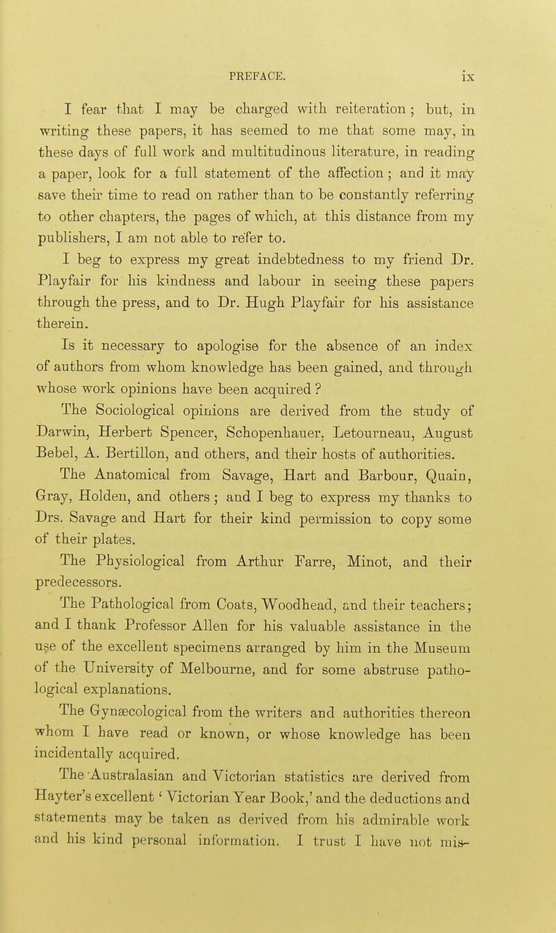 I fear that I may be charged with reiteration; but, in writing these papers, it has seemed to me that some may, in these days of full work and multitudinous literature, in reading a paper, look for a full statement of the affection; and it may save their time to read on rather than to be constantly referring to other chapters, the pages of which, at this distance from my publishers, I am not able to refer to. I beg to express my great indebtedness to my friend Dr. Playfair for his kindness and labour in seeing these papers through the press, and to Dr. Hugh Playfair for his assistance therein. Is it necessary to apologise for the absence of an index of authors from whom knowledge has been gained, and through whose work opinions have been acquired ? The Sociological opinions are derived from the study of Darwin, Herbert Spencer, Schopenhauer. Letourneau, August Bebel, A. Bertillon, and others, and their hosts of authorities. The Anatomical from Savage, Hart and Barbour, Quain, Gray, Holden, and others; and I beg to express my thanks to Drs. Savage and Hart for their kind permission to copy some of their plates. The Physiological from Arthur Farre, Minot, and their predecessors. The Pathological from Coats, Woodhead, and their teachers; and I thank Professor Allen for his valuable assistance in the use of the excellent specimens arranged by him in the Museum of the University of Melbourne, and for some abstruse patho- logical explanations. The Gynaecological from the writers and authorities thereon whom I have read or known, or whose knowledge has been incidentally acquired. The Australasian and Victorian statistics are derived from Hayter's excellent' Victorian Year Book,' and the deductions and statements may be taken as derived from his admirable work and his kind personal information. I trust I have not mis-