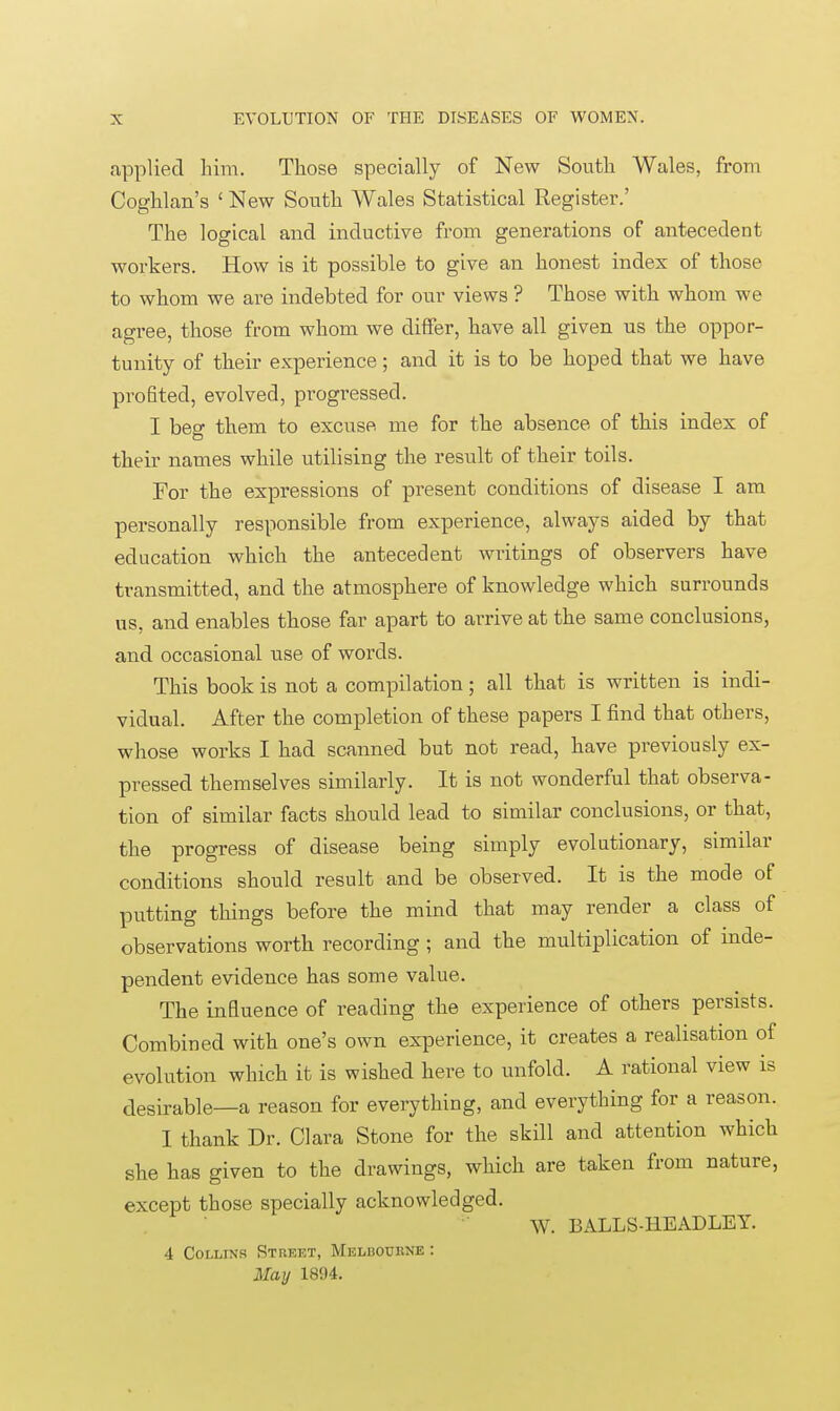 applied him. Those specially of New South Wales, from Coghlan's ' New South Wales Statistical Register.' The logical and inductive from generations of antecedent workers. How is it possible to give an honest index of those to whom we are indebted for our views ? Those with whom we agree, those from whom we differ, have all given us the oppor- tunity of their experience; and it is to be hoped that we have pi^ofited, evolved, progressed. I beg them to excuse me for the absence of this index of their names while utilising the result of their toils. For the expressions of present conditions of disease I am personally responsible from experience, always aided by that education which the antecedent writings of observers have transmitted, and the atmosphere of knowledge which surrounds us, and enables those far apart to arrive at the same conclusions, and occasional use of words. This book is not a compilation; all that is written is indi- vidual. After the completion of these papers I find that others, whose works I had scanned but not read, have previously ex- pressed themselves similarly. It is not wonderful that observa- tion of similar facts should lead to similar conclusions, or that, the progress of disease being simply evolutionary, similar conditions should result and be observed. It is the mode of putting things before the mind that may render a class of observations worth recording ; and the multiplication of inde- pendent evidence has some value. The influence of reading the experience of others persists. Combined with one's own experience, it creates a realisation of evolution which it is wished here to unfold. A rational view is desirable—a reason for everything, and everything for a reason. I thank Dr. Clara Stone for the skill and attention which she has given to the drawings, which are taken from nature, except those specially acknowledged. W. BALLS-HE AD LEY. 4 Collins Stueet, Melbourne : May 1894.