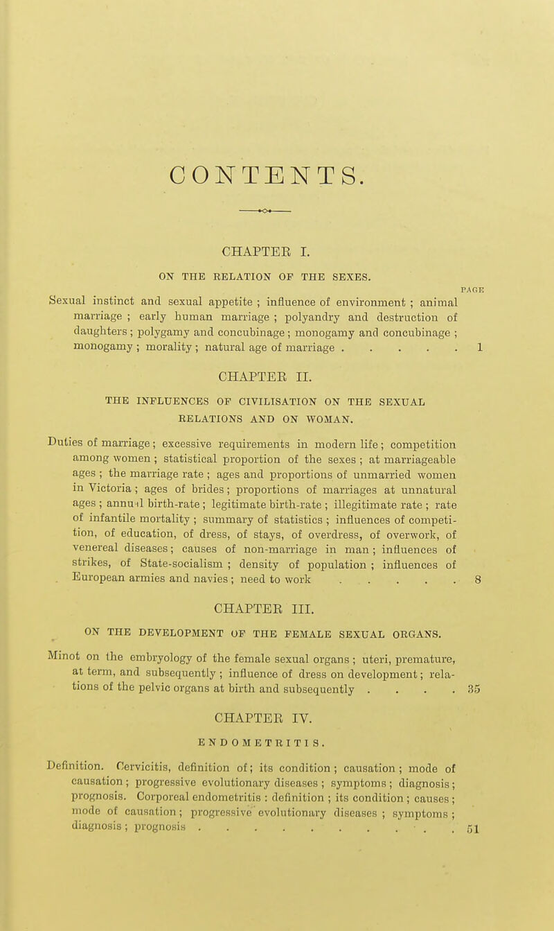 CONTENTS. CHAPTEE I. ON THE RELATION OP THE SEXES. PAOE Sexual instinct and sexual ajjpetite ; influence of environment ; animal marriage ; early human marriage ; polyandry and destruction of daughters ; polygamy and concubinage; monogamy and concubinage ; monogamy ; morality ; natural age of marriage 1 CHAPTEE II. THE INFLUENCES OF CIVILISATION ON THE SEXUAL RELATIONS AND ON WOMAN. Duties of marriage ; excessive requirements in modern life; competition among women; statistical proportion of the sexes ; at marriageable ages ; the marriage rate ; ages and proportions of unmarried women in Victoria; ages of brides; proportions of marriages at unnatural ages ; annunl birth-rate; legitimate birth-rate ; illegitimate rate ; rate of infantile mortality ; summary of statistics ; influences of competi- tion, of education, of dress, of stays, of overdress, of overwork, of venereal diseases; causes of non-marriage in man; influences of strikes, of State-socialism ; density of population ; influences of European armies and navies ; need to work 8 CHAPTEE III. ON THE DEVELOPMENT OF THE FEMALE SEXUAL ORGANS. Minot on the embryology of the female sexual organs ; uteri, premature, at term, and subsequently ; influence of dress on development; rela- tions of the pelvic organs at birth and subsequently . . . .35 CHAPTEE IV. ENDOMETRITIS. Definition. Cervicitis, definition of; its condition ; causation ; mode of causation ; progressive evolutionary diseases ; symptoms ; diagnosis; prognosis. Corporeal endometritis : definition ; its condition ; causes ; mode of causation; progressive evolutionary diseases; symptoms; diagnosis; prognosis • . .51