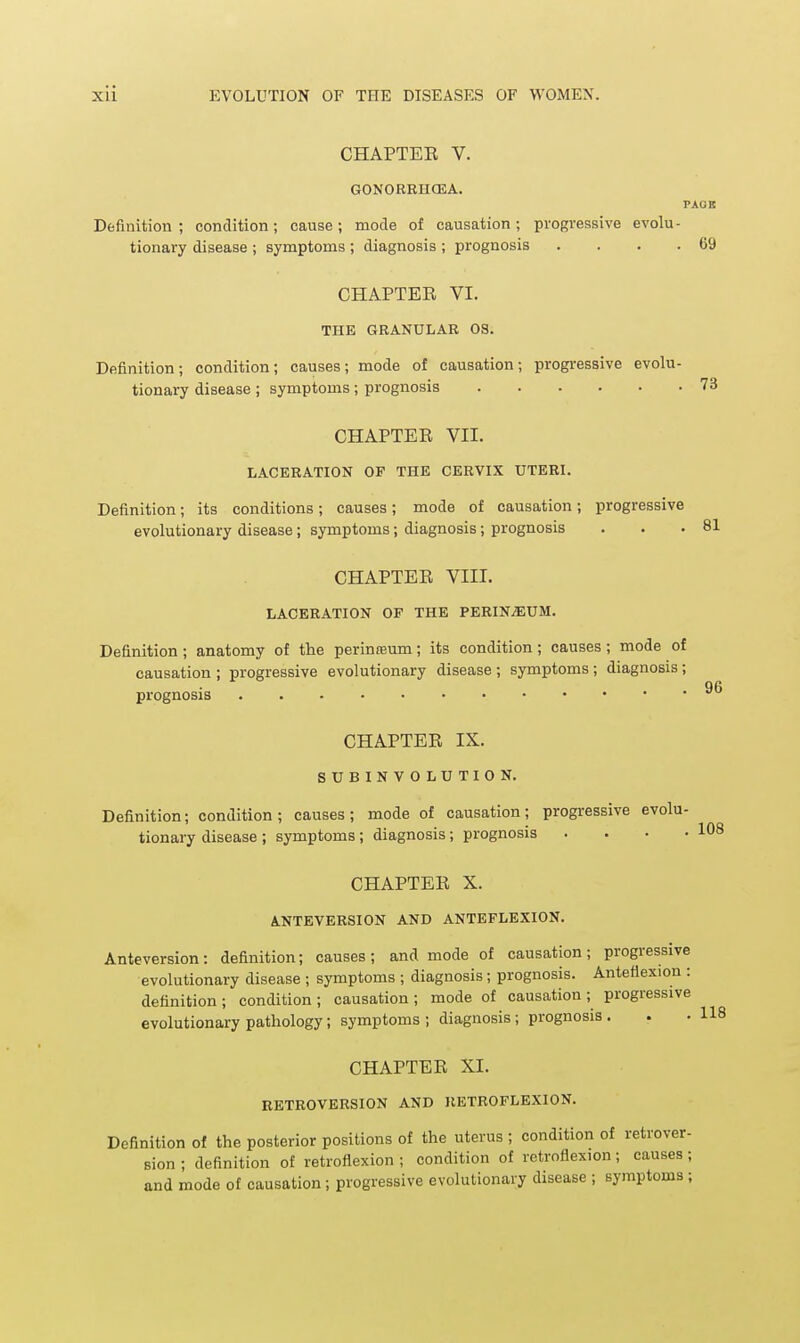 CHAPTEE V. GONORRHCEA, PAOB Definition; condition; cause; mode of causation; progressive evolu- tionary disease ; symptoms ; diagnosis ; prognosis . . . .69 CHAPTEE VI. THE GRANULAR OS. Definition; condition; causes; mode of causation; progressive evolu- tionary disease ; symptoms; prognosis 73 CHAPTEE VII. LACERATION OP THE CERVIX UTERI. Definition; its conditions; causes; mode of causation; progressive evolutionary disease; symptoms; diagnosis; prognosis CHAPTEE VIII. LACERATION OF THE PERINiEUM. Definition; anatomy of the perinteum; its condition; causes ; mode of causation ; progressive evolutionary disease ; symptoms ; diagnosis ; prognosis CHAPTEE IX. SUBINVOLUTION. Definition; condition; causes; mode of causation; progressive evolu- tionary disease ; symptoms; diagnosis; prognosis . . . • CHAPTEE X. ANTEVERSION AND ANTEFLEXION. Anteversion: definition; causes; and mode of causation; progressive evolutionary disease ; symptoms ; diagnosis; prognosis. Anteflexion : definition ; condition ; causation ; mode of causation ; progressive evolutionary pathology; symptoms ; diagnosis ; prognosis . CHAPTEE XI. RETROVERSION AND RETROFLEXION. Definition of the posterior positions of the uterus ; condition of retrover- sion ; definition of retroflexion ; condition of retroflexion; causes ; and mode of causation ; progressive evolutionary disease ; symptoms ; 118