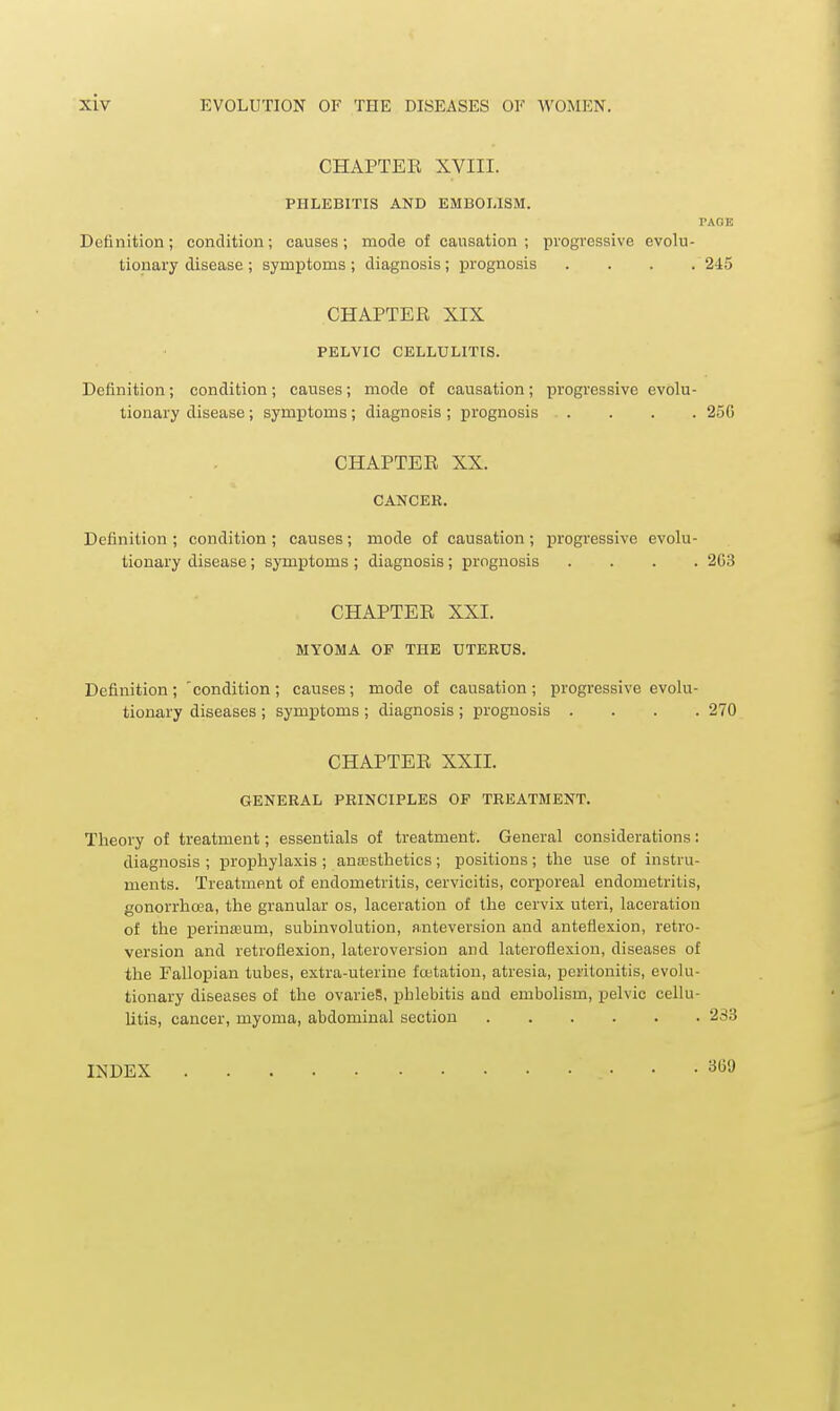 CHAPTER XVIII. PHLEBITIS AND EMBOLISM. TAOE Definition; condition; causes; mode of causation; progressive evolu- tionary disease ; symptoms ; diagnosis; prognosis .... 245 CHAPTER XIX PELVIC CELLULITIS. Definition; condition; causes; mode of causation; progressive evolu- tionary disease; symptoms ; diagnosis ; prognosis 25C CHAPTER XX. CANCER. Definition ; condition ; causes; mode of causation ; progressive evolu- tionary disease ; symiDtoms ; diagnosis; prognosis .... 2G3 CHAPTER XXI. MYOMA OF THE UTERUS. Definition; 'condition; causes; mode of causation; progressive evolu- tionary diseases ; symptoms ; diagnosis ; prognosis .... 270 CHAPTER XXII. GENERAL PRINCIPLES OF TREATMENT. Theory of treatment; essentials of treatment. General considerations: diagnosis ; prophylaxis ; anresthetics; positions; the use of instru- ments. Treatment of endometritis, cervicitis, corporeal endometritis, gonorrhoea, the granular os, laceration of the cervix uteri, laceration of the perin£eum, subinvolution, anteversion and anteflexion, retro- version and retroflexion, lateroversion and lateroflexion, diseases of the Fallopian tubes, extra-uterine foetation, atresia, peritonitis, evolu- tionary diseases of the ovarieS, phlebitis and embolism, pelvic cellu- litis, cancer, myoma, abdominal section 233