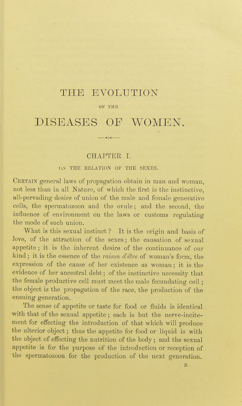 THE EVOLUTION OF THE DISEASES OF WOMEN. CHAPTER I. 0.\ THE RELATION OK THE SEXES. Certain general laws of propagation obtain in man and woman, nob less than in all Nature, of which the first is the instinctive, all-pervading desire of union of the male and female generative cells, the spermatozoon and the ovule; and the second, the influence of environment on the laws or customs regulating the mode of such union. What is this sexual instinct ? It is the origin and basis of love, of the attraction of the sexes; the causation of sexual appetite ; it is the inherent desire of the continuance of oar kind; it is the essence of the raison d'etre of woman's form, the expression of the cause of her existence as woman; it is the evidence of her ancestral debt • of the instinctive necessity that the female productive cell must meet the male fecundating cell; the object is the propagation of the race, the production of the ensuing generation. The sense of appetite or taste for food or fluids is identical with that of the sexual appetite ; each is but the nerve-incite- ment for effecting the introduction of that which will produce the ulterior object; thus the appetite for food or liquid is with the object of effecting the nutrition of the body ; and the sexual appetite is for the purpose of the introduction or reception of the spermatozoon for the production of the next generation. n