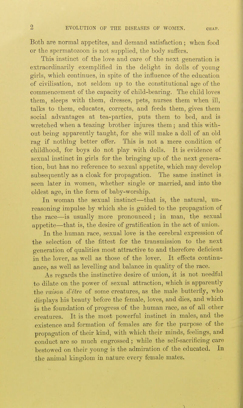 Botb are normal appetites, and demand satisfaction; when food or the spermatozoon is not supplied, the body suffers. This instinct of the love and care of the next generation is extraordinarily exemplified in the delight in dolls of young girls, which continues, in spite of the influence of the education of civilisation, not seldom up to the constitutional age of the commencement of the capacity of child-bearing. The child loves them, sleeps with them, dresses, pets, nurses them when ill, talks to them, educates, corrects, and feeds them, gives them social advantages at tea-parties, puts them to bed, and is wretched when a teazing brother injui'es them; and this with- out being apparently taught, for she will make a doll of an old rag if nothing better offer. This is not a mere condition of childhood, for boys do not play with dolls. It is evidence of sexual instinct in girls for the bringing up of the next genera- tion, but has no reference to sexual appetite, which may develop subsequently as a cloak for propagation. The same instinct is seen later in women, whether single or married, and into the oldest age, in the form of baby-worship. In woman the sexual instinct—that is, the natural, un- reasoning impulse by which she is guided to the propagation of the race—is usually more pronounced ; in man, the sexual appetite—that is, the desire of gratification in the act of union. In the human race, sexual love is the cerebral expression of the selection of the fittest for the transmission to the next generation of qualities most attractive to and therefore deficient in the lover, as well as those of the lover. It effects continu- ance, as well as levelling and balance in quality of the race. As regards the instinctive desire of union, it is not needful to dilate on the power of sexual attraction, which is apparently the raison d'etre of some creatures, as the male butterfly, who displays his beauty before the female, loves, and dies, and which is the foundation of progress of the human race, as of all other creatures. It is the most powerful instinct in males, and the existence and formation of females are for the purpose of the propagation of their kind, with which their minds, feelings, and conduct are so much engrossed; while the self-sacrificing care bestowed on their young is the admiration of the educated. In the animal kingdom in nature every female mates.