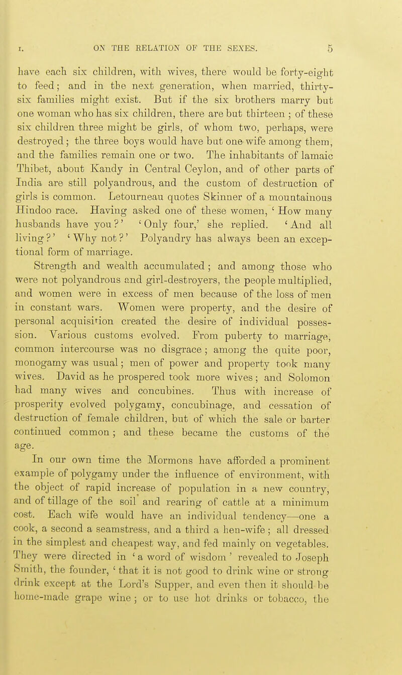 have eacli six children, with wives, there would be forty-eight to feed; and in the next generation, when married, thirty- six families might exist. But if the six brothers marry but one woman who has six children, there are but thirteen ; of these six children three might be girls, of whom two, perhaps, were destroyed; the three boys would have but one wife among them, and the families remain one or two. The inhabitants of lamaic Thibet, about Kandy in Central Ceylon, and of other parts of India are still polyandrous, and the custom of destruction of girls is common. Letourneau quotes Skinner of a mountainous Hindoo race. Having asked one of these women, ' How many husbands have you ? ' ' Only four,' she replied. ' And all living ?' ' Why not ?' Polyandry has always been an excep- tional form of marriage. Strength and wealth accumulated ; and among those who were not polyandrous and girl-destroyers, the people multiplied, and women were in excess of men because of the loss of men in constant wars. Women were property, and tbe desire of personal acquisifion created the desire of individual posses- sion. Various customs evolved. From puberty to marriage, common intercourse was no disgrace ; among the quite poor, monogamy was usual; men of power and property tonk many wives. David as he prospered took more wives; and Solomon had many wives and concubines. Thus with increase of prosperity evolved polygamy, concubinage, and cessation of destruction of female children, but of which the sale or barter continued common; and these became the customs of the age. In our own time the Mormons have afforded a prominent example of polygamy under the influence of environment, with the object of rapid increase of population in a new country, and of tillage of the soil and rearing of cattle at a minimum cost. Each wife would have an individual tendency—one a cook, a second a seamstress, and a third a lien-wife; all dressed in the simplest and cheapest way, and fed mainly on vegetables. They were directed in ' a word of wisdom ' revealed to Joseph Smith, the founder, ' that it is not good to drink wine or strong drink except at the Lord's Supper, and even then it should he home-made grape wine ; or to use hot drinks or tobacco, the