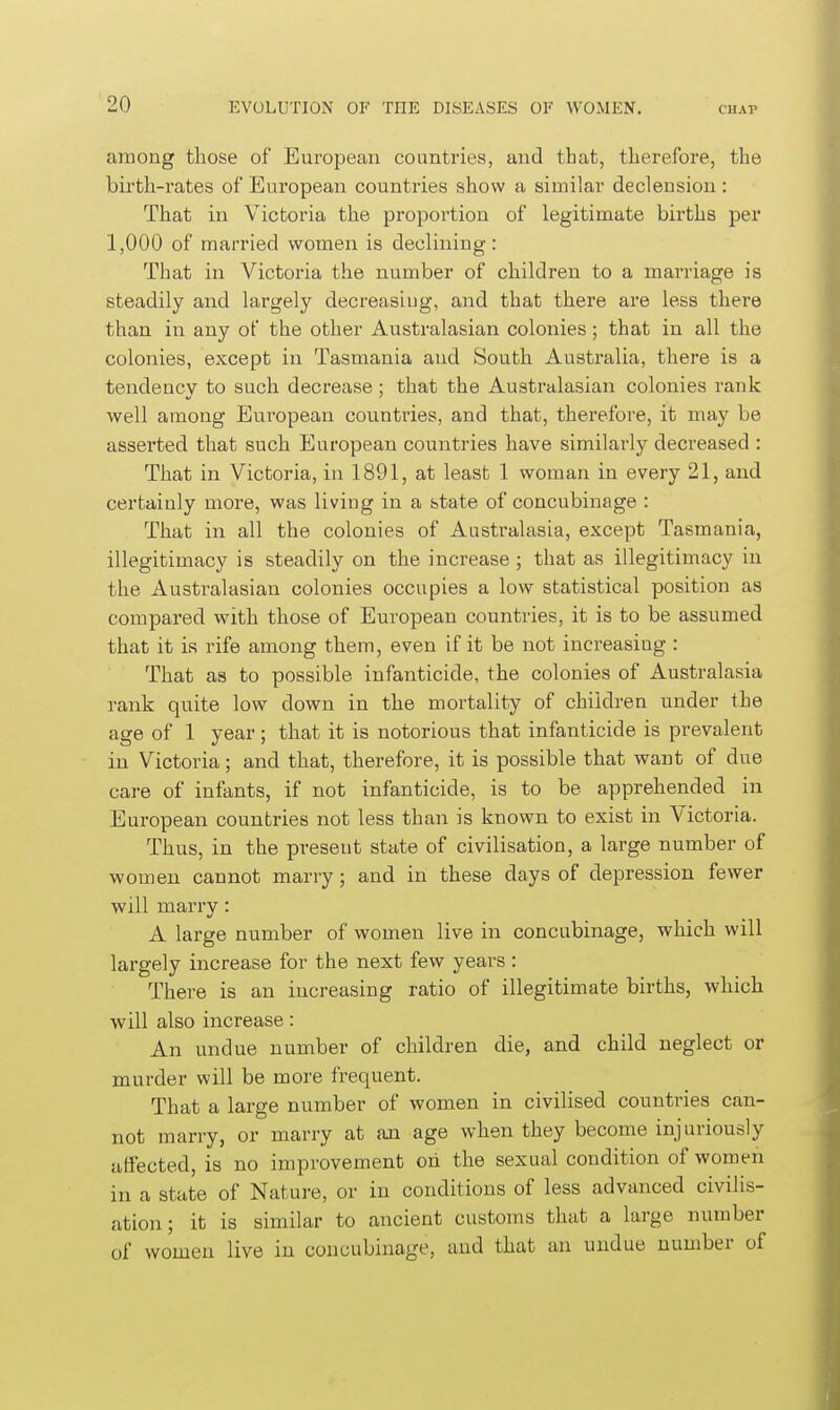 among those of European countries, and that, therefore, the birth-rates of European countries show a similar declension : That in Victoria the proportion of legitimate births per 1,000 of married women is declining: That in Victoria the number of children to a marriage is steadily and largely decreasing, and that there are less there than in any of the other Australasian colonies; that in all the colonies, except in Tasmania and South Australia, there is a tendency to such decrease; that the Australasian colonies rank well among European countries, and that, therefore, it may be assei'ted that such European countries have similarly decreased : That in Victoria, in 1891, at least 1 woman in every 21, and certainly more, was living in a state of concubinage : That in all the colonies of Australasia, except Tasmania, illegitimacy is steadily on the increase; that as illegitimacy in the Australasian colonies occupies a low statistical position as compared with those of European countries, it is to be assumed that it is rife among them, even if it be not increasing : That as to possible infanticide, the colonies of Australasia rank quite low down in the mortality of children under the age of 1 year; that it is notorious that infanticide is prevalent in Victoria; and that, therefore, it is possible that want of due care of infants, if not infanticide, is to be apprehended in European countries not less than is known to exist in Victoria. Thus, in the present state of civilisation, a large number of women cannot marry; and in these days of depression fewer will marry: A large number of women live in concubinage, which will largely increase for the next few years : There is an increasing ratio of illegitimate births, which will also increase: An undue number of children die, and child neglect or murder will be more frequent. That a large number of women in civilised countries can- not marry, or marry at an age when they become injuriously affected, is no improvement oh the sexual condition of women in a state of Nature, or in conditions of less advanced civilis- ation; it is similar to ancient customs that a large number of women live in concubinage, and that an undue number of