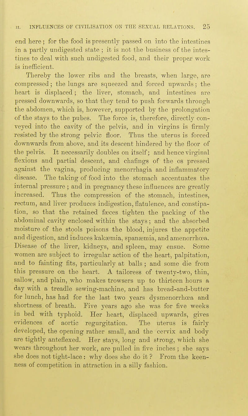 end here; for the food is presently passed on into the intestines in a partly undigested state ; it is not the business of the intes- tines to deal with such undigested food, and their proper work is inefficient. Thereby the lower ribs and the breasts, when large, are compressed; the lungs are squeezed and forced upwards; the heart is displaced; the liver, stomach, and intestines are pressed downwards, so that they tend to push forwards through the abdomen, which is, however, supported by the prolongation of the stays to the pubes. The force is, therefore, directly con- veyed into the cavity of the pelvis, and in virgins is firmly resisted by the strong pelvic floor. Thus the uterus is forced downwards from above, and its descent hindered by the floor of the pelvis. It necessarily doubles on itself; and hence virginal flexions aud partial descent, and chafings of the os pressed against the vagina, producing menorrhagia and inflammatory disease. The taking of food into the stomach accentuates the internal pressure ; and in pregnancy these influences are greatly increased. Thus the compression of the stomach, intestines, rectum, and liver produces indigestion, flatulence, and constipa- tion, so that the retained feeces tighten the packing of the abdominal cavity enclosed within the stays; and the absorbed moisture of the stools poisons the blood, injures the appetite and digestion, and induces kaksemia, spanaamia, and amenorrhoea. Disease of the liver, kidneys, and spleen, may ensue. Some women are subject to irregular action of the heart, palpitation, and to fainting fits, particularly at balls ; and some die from this pressure on the heart. A tailoress of twenty-two, thin, sallow, and plain, who makes trowsers up to thirteen hours a day with a treadle sewing-machine, and has bread-and-butter for lunch, has had for the last two years dysmenorrhoea and shortness of breath. Five years ago she was for five weeks in bed with typhoid. Her heart, displaced upwards, gives evidences of aortic regurgitation. The uterus is fairly developed, the opening rather small, and the cervix and body are tightly anteflexed. Her stays, long and strong, which she wears throughout her work, are pulled in five inches ; she says she does not tight-lace : why does she do it ? From the keen- ness of competition in attraction in a silly fashion.