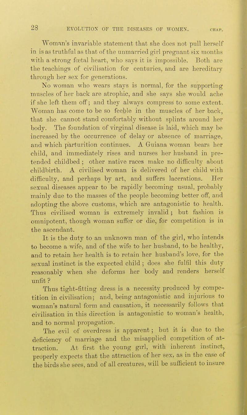 Woman's invariable statement that slie does not pull herself in is as truthful as that of the unmarried girl pregnant six months with a strong frotal heart, who says it is impossible. Both are the teachings of civilisation for centuries, and are hereditary- through her sex for generations. No woman who wears stays is normal, for the supporting muscles of her back are atrophic, and she says she would ache if she left them off; and they always compress to some extent. Woman has come to be so feeble in the muscles of her back, that she cannot stand coinfortably without splints ai'ound her body. The foundation of virginal disease is laid, which may be increased by the occurrence of delay or absence of marriage, and which parturition continues. A Guiana woman beaxs her child, and immediately rises and nurses her husband in pre- tended childbed ; other native races make no difficulty about childbirth. A civilised woman is delivered of her child with difficulty, and perhaps by art, and suffers lacerations. Her sexual diseases appear to be rapidly becoming usual, probably mainly due to the masses of the people becoming better off, and adopting the above customs, which are antagonistic to health. Thus civilised woman is extremely invalid; but fashion is omnipotent, though woman suffer or die, for competition is in the ascendant. It is the duty to an unknown man of the girl, who intends to become a wife, and of the wife to her husband, to be healthy, and to retain her health is to retain her husband's love, for the sexual instinct is the expected child ; does she fulfil this duty reasonably when she deforms her body and renders herself unlit ? Thus tight-fitting dress is a necessity produced by compe- tition in civilisation; and, being antagonistic and injurious to woman's natural form and causation, it necessarily follows that civilisation in this direction is antagonistic to woman's health, and to normal propagation. The evil of overdress is apparent; but it is due to the deficiency of marriage and the misapplied competition of at- traction. At first the young girl, with inherent instinct, properly expects that the attraction of her sex, as in the case of the birds she sees, and of all creatures, will be sufficient to insure