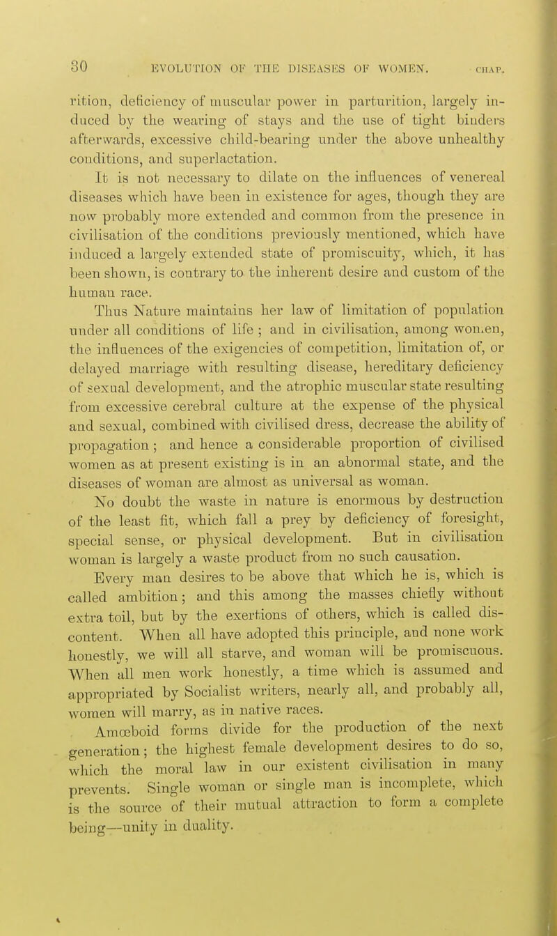 I'ifcion, deficiency of muscular power in pai'turition, largely in- duced by tlie weaving of stays and the use of tight biudei's afterwards, excessive child-bearing under the above unhealthy conditions, and superlactation. It is not necessary to dilate on the influences of venereal diseases which have been in existence for ages, though they are now probably more extended and common from the presence in civilisation of the conditions previously mentioned, which have induced a largely extended state of promiscuity, which, it has been shown, is contrary to the inherent desire and custom of the human race. Thus Nature maintains her law of limitation of population under all conditions of life ; and in civilisation, among won.en, the influences of the exigencies of competition, limitation of, or delayed marriage with resulting disease, hereditary deficiency of sexual development, and the atrophic muscular state resulting from excessive cerebral culture at the expense of the physical and sexual, combined with civilised dress, decrease the ability of propagation; and hence a considerable proportion of civilised women as at present existing is in an abnormal state, and the diseases of woman are almost as universal as woman. No doubt the waste in nature is enormous by destruction of the least fit, which fall a prey by deficiency of foresight, special sense, or physical development. But in civilisation woman is largely a waste product from no such causation. Every man desires to be above that which he is, which is called ambition; and this among the masses chiefly without extra toil, but by the exertions of others, which is called dis- content. When all have adopted this principle, and none work honestly, we will all starve, and woman will be promiscuous. When all men work honestly, a time which is assumed and appropriated by Socialist writers, nearly all, and probably all, women will marry, as in native races. Amoeboid forms divide for the production of the next generation; the highest female development desires to do so, which the moral law in our existent civilisation in many prevents. Single woman or single man is incomplete, which is the source of their mutual attraction to form a complete being—unity in duality.