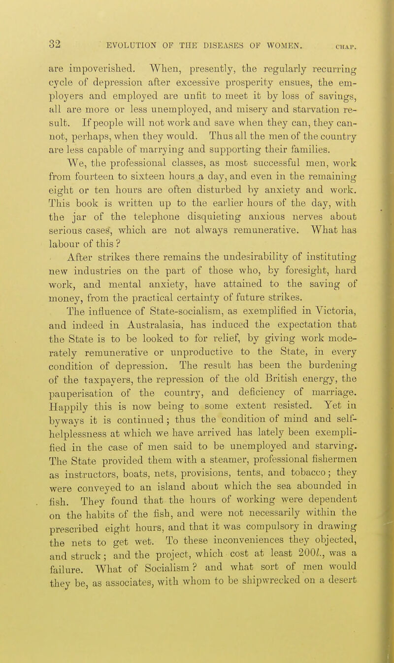 CHAP. are impoverished. When, presently, the regularly recurring cycle of depression after excessive prosperity ensues, the em- ployers and employed are unfit to meet it by loss of savings, all are more or less unemployed, and misery and starvation re- sult. If people will not work and save when they can, they can- not, perhaps, when they would. Thus all the men of the country are less capable of marrying and supporting their families. We, the professional classes, as most successful men, work from fourteen to sixteen hours a day, and even in the remaining eight or ten hours are often disturbed by anxiety and work. This book is written up to the earlier hours of the day, with the jar of the telephone disquieting anxious nerves about serious cases, which are not always remunerative. What has labour of this ? After strikes there remains the undesirability of instituting new industries on the part of those who, by foresight, hard work, and mental anxiety, have attained to the saving of money, from the practical certainty of future strikes. The influence of State-socialism, as exemplified in Victoria, and indeed in Australasia, has induced the expectation that the State is to be looked to for relief, by giving work mode- rately remunerative or unproductive to the State, in every condition of depression. The result has been the burdening of the taxpayers, the repression of the old British energy, the pauperisation of the country, and deficiency of marriage. Happily this is now being to some extent resisted. Yet in byways it is continued; thus the condition of mind and self- helplessness at which we have arrived has lately been exempli- fied in the case of men said to be unemployed and starving. The State provided them with a steamer, professional fishermen as instructors, boats, nets, provisions, tents, and tobacco; they were conveyed to an island about which the sea abounded in fish. They found that the hours of working were dependent on the habits of the fiish, and were not necessarily within the prescribed eight hours, and that it was compulsory in drawing the nets to get wet. To these inconveniences they objected, and struck; and the project, which cost at least 200/., was a failure. What of Socialism? and what sort of men would they be, as associates, with whom to be shipwrecked on a desert