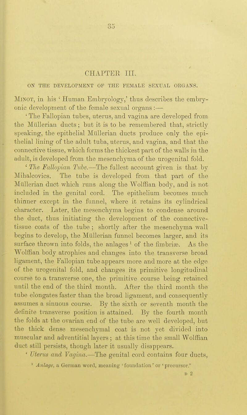 CHAPTER III. ON THE DEVELOrMENT OF THE FEMALE SEXUAL ORGANS. MlNOT, in his ' Hnnian Embryology,' thus describes the embry- onic development of the female sexnal organs :— ' The Fallopian tubes, uterus, and vagina are developed from the Miillerian ducts; but it is to be remembered that, strictly speaking, the epithelial Miillerian ducts produce only the epi- thelial lining of the adult tuba, uterus, and vagina, and that the connective tissue, which forms the thickest part of the walls in the adult, is developed from the mesenchyma of the urogenital fold. ' The Fallojncm Tube.—The fullest account given is that by Mihalcovics. The tube is developed from that part of the Miillerian duct which runs along the Wolffian body, and is not included in the genital cord. The epithelium becomes much thinner except in the funnel, where it retains its cylindrical character. Later, the mesenchyma begins to condense around the duct, thus initiating the development of the connective- tissue coats of the tube ; shortly after the mesenchyma wall begins to develop, the Miillerian funnel becomes larger, and its surface thrown into folds, the anlages ^ of the fimbrige. As the Wolffian body atrophies and changes into the transverse broad ligament, the Fallopian tube appears more and more at the edge of the urogenital fold, and changes its primitive longitudinal course to a transverse one, the pi'imitive course being retained until the end of the third month. After the third month the tube elongates faster than the broad ligament, and consequently assumes a sinuous course. By the sixth or seventh month the definite transverse position is attained. By the fourth month the folds at the ovarian end of the tube are well developed, but the thick dense mesenchymal coat is not yet divided into muscular and adventitial layers ; at this time the small Wolffian duct still persists, though later it usually disappears. ' Uterus and Vagina.—The genital cord contains four ducts, ' Anlage, a German word, meaning 'foundation' or 'precursor.'