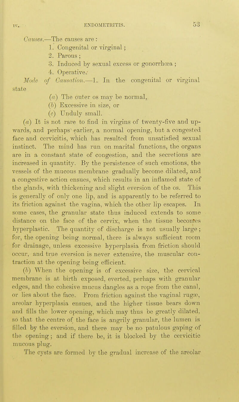 Causes.—The causes are : 1. Congenital or virginal; 2. Parous ; 3. Induced by sexual excess or gonorrlicEa ; 4. Operative/ IFode of Gcvmntion.—1. In the congenital or virginal state («) The outer os may be normal, (&) Excessive in size, or (c) Unduly small. (a) It is not rai-e to find in virgins of twenty-five and up- wards, and perhaps' earlier, a normal opening, but a congested face and cervicitis, which has resulted from unsatisfied sexiial instinct. The mind has run on marital functions, the organs are in a constant state of coogestion, and the secretions are increased in quantity. By the persistence of such emotions, the vessels of the mucous membrane gradually become dilated, and a congestive action ensues, which results in an inflamed state of the glands, with thickening and slight eversion of the os. This is generally of only one lip, and is apparently to be referred to its friction against the vagina, which the other lip escapes. In some cases, the granular state thus induced extends to some distance on the face of the cervix, when the tissue beconTes hyperplastic. The quantity of discharge is not usually large; for, the opening being normal, there is always sufficient room for drainage, unless excessive hyperplasia from friction should occur, and true eversion is never extensive, the muscular con- traction at the opening being efficient. (/;) When the opening is of excessive size, the cervical membrane is at birth exposed, everted, perhaps with granular edges, and the cohesive mucus dangles as a rope from the canal, or lies about the face. From friction against the vaginal ruga3, areolar hyperplasia ensues, and the higher tissue bears down and fills the lower opening, which may thus be greatly dilated, so that the centre of the face is angrily granular, the lumen is filled by the eversion, and there may be no patulous gaping of the opening; and if there be, it is blocked by the cervicitic mucous plug. The cysts are formed by the gradual increase of the areolar