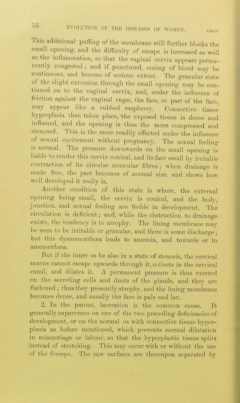 CHAP. This additional puffing of the membrane still further blocks the small opening, and the difficulty of escape is increased as well as the inflammation, so that the vaginal cervix appears perma- nently congested; and if punctured, oozing of blood may be continuous, and become of serious extent. The granular state of the slight extrusion through the small opening may be con- tinued on to the vaginal cervix, and, under the influence of friction against the vaginal rugse, the face, or part of the face, may appear like a rubbed raspberry. Connective tissue Hyperplasia then takes place, the exposed tissue is dense and inflamed, and the opening is thus the more compressed and stenosed. This is the more readily effected under the influence of sexual excitement without pregnancy. The sexual feeling is normal. The pressure downwards on the small opening is liable to render this cervix conical, and its face small by irritable contraction of its circular muscular fibres ; when drainage is made free, the part becomes of normal size, and shows how well developed it really is. Another condition of this state is where, the external opening being small, the cervix is conical, and the body, junction, and sexual feeling are feeble in development. The circulation is deficient; and, while the obstruction to drainage exists, the tendency is to atrophy. The lining membrane may be seen to be irritable or granular, and there is some discharge; but this dysmenorrlioea leads to anasmia, and towards or to amenorrhoea. But if the inner os be also in a state of stenosis, the cervical mucus cannot escape upwards through it, collects in the cervical canal, and dilates it. A permanent pressure is thus exerted on the secreting cells and ducts of the glands, and they are flattened ; tliustliey presently atrophy, and the lining membrane becomes dense, and usually the face is pale and lax. 2. In the parous, laceration is the common cause. It generally supervenes on one of the two preceding deficiencies of development, or on the normal os with connective tissue hyper- plasia as before mentioned, which prevents normal dilatation in miscarriage or labour, so that the hyperplastic tissue splits instead of stretching. This may occur with or without the use of the forceps. The raw surfaces are thereupon separated by