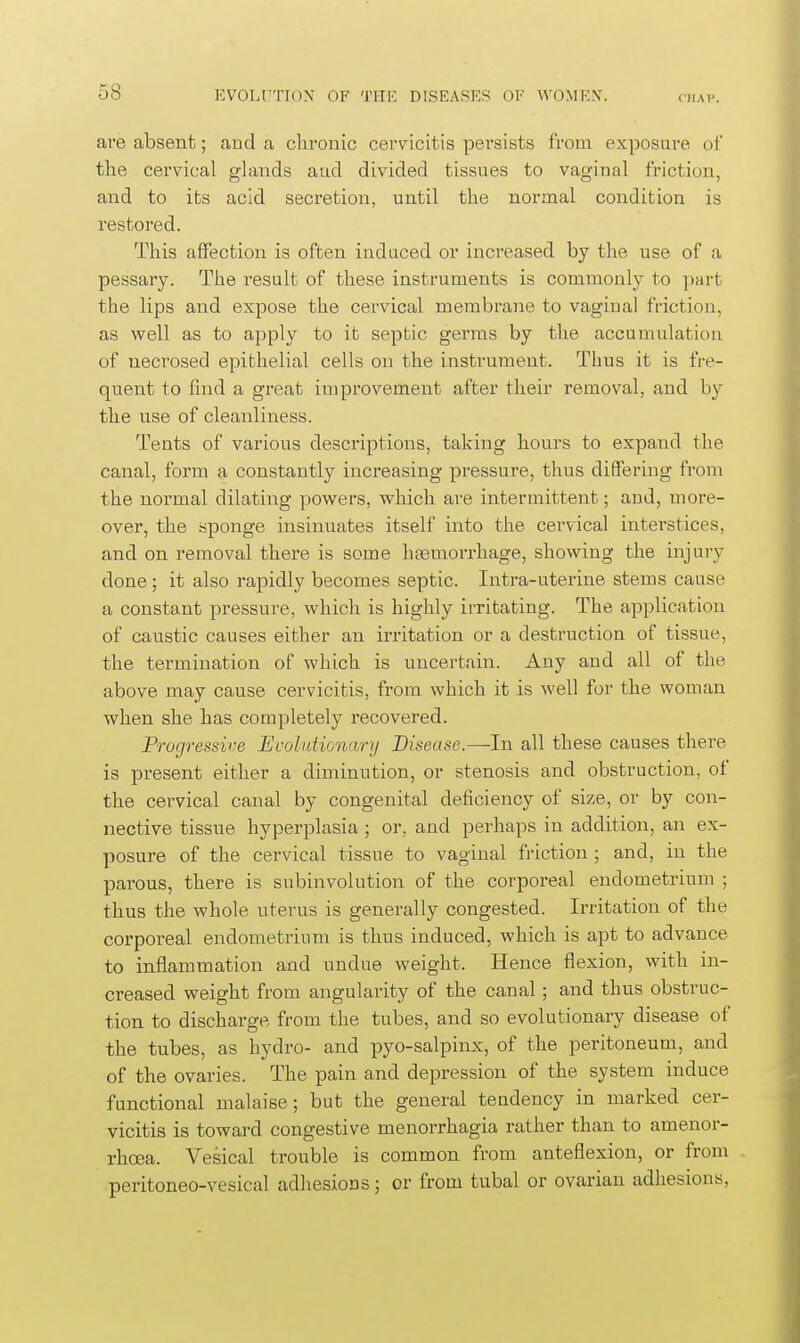 are absent; and a clironic cervicitis persists from exposui'e of the cervical glands aud divided tissues to vaginal friction, and to its acid secretion, until the normal condition is restored. This affection is often induced or increased by the use of a pessary. The result of these instruments is commonly to part the lips and expose the cervical membrane to vaginal friction, as well as to apply to it septic germs by the accumulation of necrosed epithelial cells on the instrument. Thus it is fre- quent to find a great improvement after their removal, and by the use of cleanliness. Tents of various descriptions, taking hours to expand the canal, form a constantly increasing pressure, thus differing from the normal dilating powers, which are intermittent; and, more- over, the sponge insinuates itself into the cervical intei'stices, and on removal there is some htemorrhage, showing the injury done ; it also rapidly becomes septic. Intra-uterine stems cause a constant pressure, which is highly irritating. The application of caustic causes either an irritation or a destruction of tissue, the termination of which is uncertain. Any and all of the above may cause cervicitis, from which it is well for the woman when she has completely recovered. Progressive Evolutionary Disease.—In all these causes there is present either a diminution, or stenosis and obstruction, of the cervical canal by congenital deficiency of size, or by con- nective tissue hyperplasia ; or, and perhaps in addition, an ex- posure of the cervical tissue to vaginal friction ; and, in the parous, there is subinvolution of the corporeal endometrium ; thus the whole uterus is generally congested. Irritation of the corporeal endometrium is thus induced, which is apt to advance to inflammation and undue weight. Hence flexion, with in- creased weight from angularity of the canal; and thus obstruc- tion to discharge from the tubes, and so evolutionary disease of the tubes, as hydro- and pyo-salpinx, of the peritoneum, and of the ovaries. The pain and depression of the system induce functional malaise; but the general tendency in marked cer- vicitis is toward congestive menorrhagia rather than to amenor- rhoea. Vesical trouble is common from anteflexion, or from peritoneo-vesical adhesions; or from tubal or ovarian adhesions,