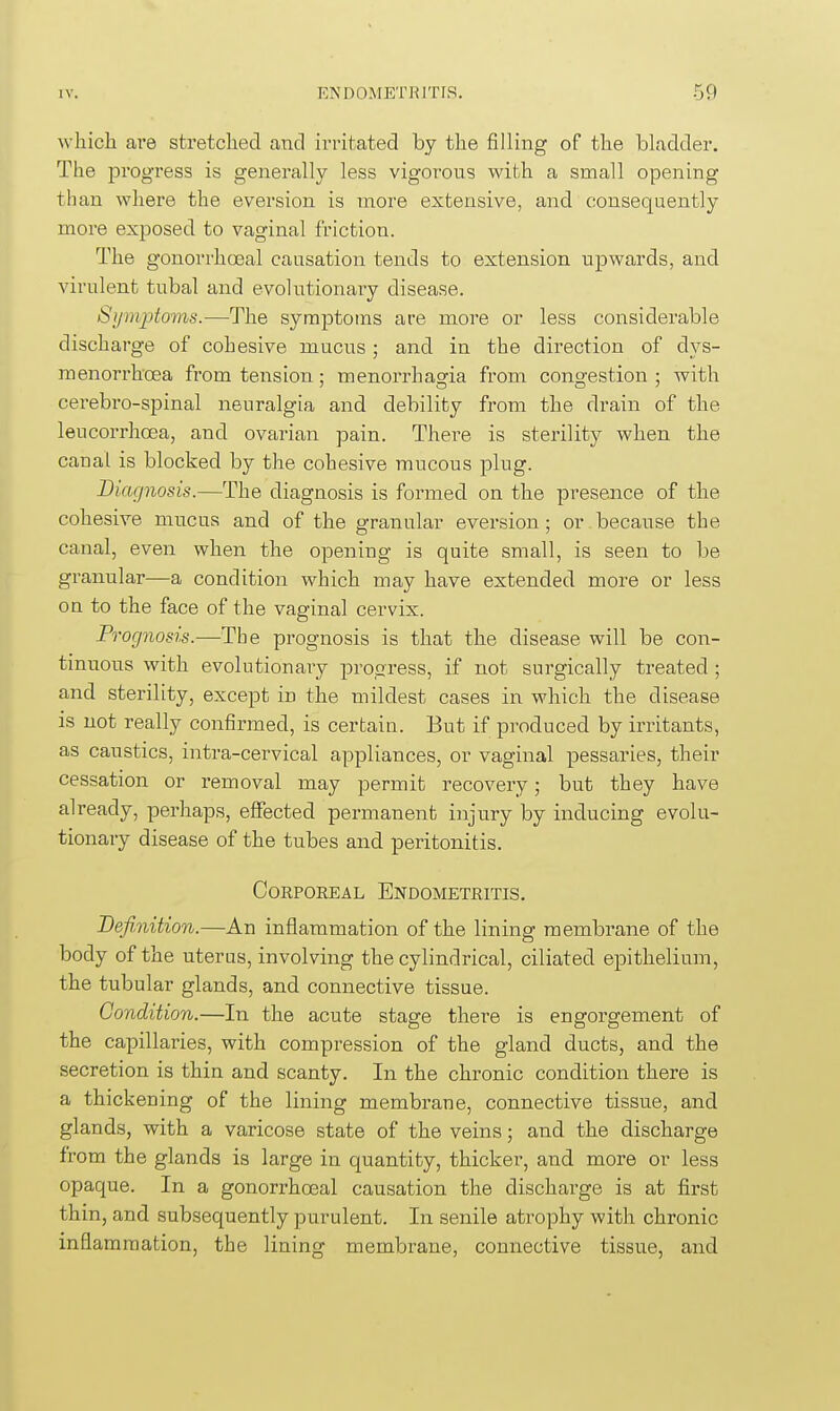 which are stretched and irritated by the filling of the bladder. The progress is generally less vigorous with a small opening than where the eversion is more extensive, and consequently more exposed to vaginal friction. The gonorrhoeal causation tends to extension upwards, and virulent tubal and evolutionary disease. Sijm2:>toms.—The symptoms are more or less considerable discharge of cohesive mucus ; and in the direction of dys- menorrhoea from tension; menorrhasfia from cong-estion ; with cerebro-spinal neuralgia and debility from the drain of the leucorrhoea, and ovarian pain. There is sterility when the canal is blocked by the cohesive mucous plug. Diagnosis.—The diagnosis is formed on the presence of the cohesive mucus and of the granular eversion; or because the canal, even when the opening is quite small, is seen to be granular—a condition which may have extended more or less on to the face of the vaginal cervix. Prognosis.—The prognosis is that the disease will be con- tinuous with evolutionary progress, if not surgically treated ; and sterility, except in the mildest cases in which the disease is not really confirmed, is certain. But if produced by irritants, as caustics, intra-cervical appliances, or vaginal pessaries, their cessation or removal may permit recovery; but they have already, perhaps, effected permanent injury by inducing evolu- tionary disease of the tubes and peritonitis. CoRPOEEAL Endometritis. Definition.—An inflammation of the lining membrane of the body of the uterus, involving the cylindrical, ciliated epithelium, the tubular glands, and connective tissue. Condition.—In the acute stage there is engorgement of the capillaries, with compression of the gland ducts, and the secretion is thin and scanty. In the chronic condition there is a thickening of the lining membrane, connective tissue, and glands, with a varicose state of the veins; and the discharge from the glands is large in quantity, thicker, and more or less opaque. In a gonorrhoeal causation the discharge is at first thin, and subsequently purulent. In senile atrophy with chronic inflammation, the lining membrane, connective tissue, and