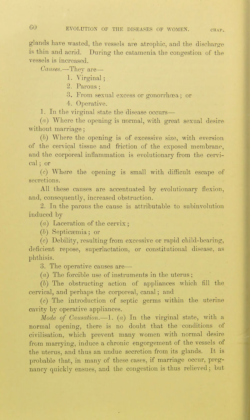 GO CHAP. glands have wasted, tlie vessels ave atrophic, and the discharge IS thin and acrid. During the catamenia the congestion of tlie vessels is increased. Causes.—They are— 1. Virginal; 2. Parous ; 3. From sexual excess or gonorrhoea; or 4. Operative. 1. In the virginal state the disease occurs— {a) Where tlae opening is normal, with great sexual desire without marriage; (h) Where the opening is of excessive size, with eversion of the cervical tissue and friction of the exposed membrane, and the corporeal inflammation is evolutionary from the cervi- cal ; or (c) Where the opening is small with difficult escape of secretions. All these causes are accentuated by evolutionary flexion, and, consequently, increased obstruction. 2. In the parous the cause is attributable to subinvolution induced by (a) Laceration of the cervix ; (b) Septiceemia; or (c) Debility, resulting from excessive or rapid child-bearing, deficient repose, superlactation, or constitutional disease, as phthisis. 3. The operative causes are— (a) The forcible use of instruments in the uterus; (h) The obstructing action of appliances which fill the cervical, and perhaps the corporeal, canal; and (c) The introduction of septic germs within the uterine cavity by operative appliances. Mode of Causation.—1. (a) In the virginal state, with a normal opening, there is no doubt that the conditions of civilisation, which prevent many women with normal desire from marrying, induce a chronic engorgement of the vessels of the uterus, and thus an undue secretion from its glands. It is probable that, in many of these cases, if marriage occur, preg- nancy qnickly ensues, and the congestion is thus relieved; but