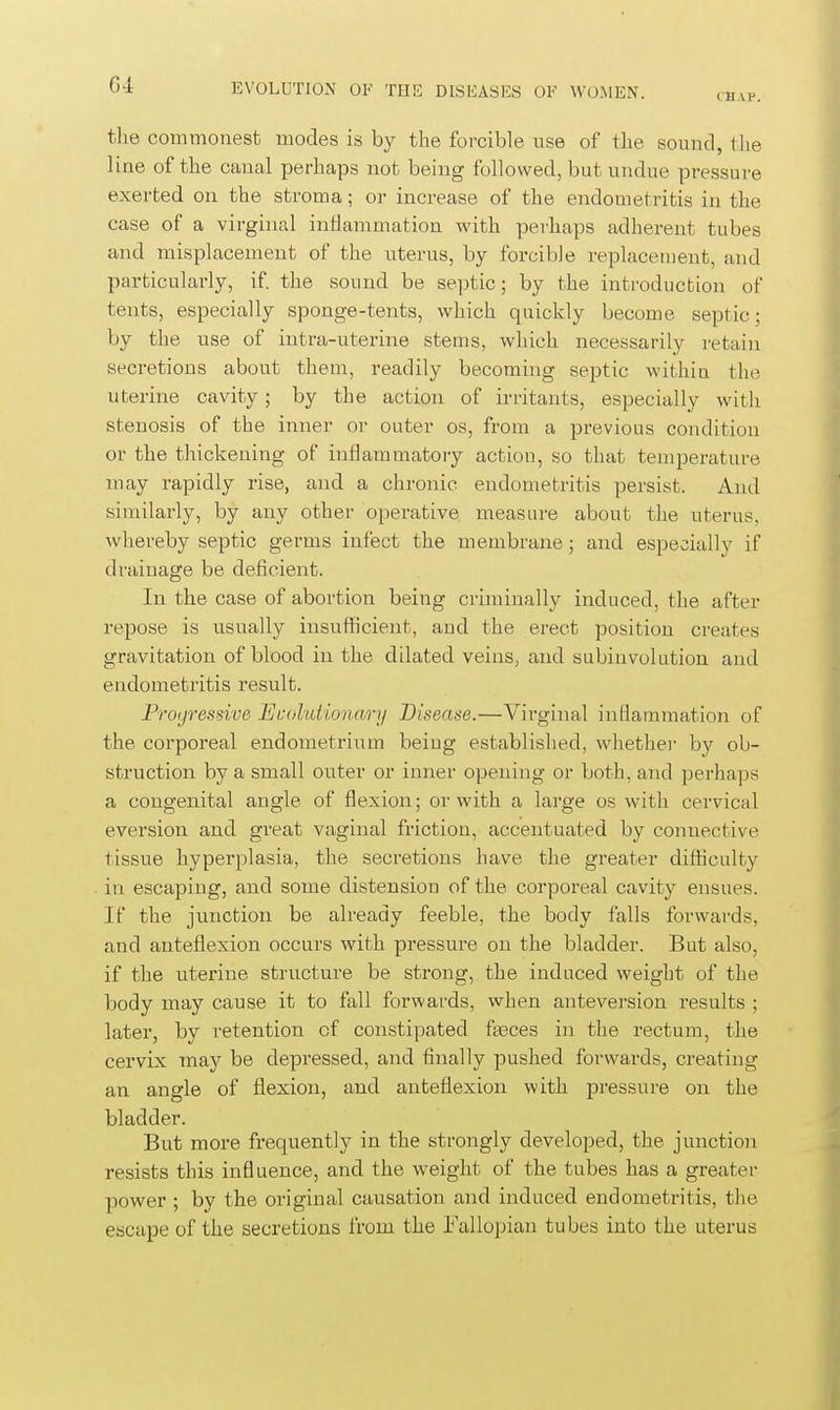 G4 EVOLUTION OK THli: DISEASES OK WOMEN. ch.vp. the commonest modes is by the forcible use of the sound, tlie line of the canal perhaps not being followed, but undue pressure exerted on the stroma; or increase of the endometritis in the case of a virginal inflammation with perhaps adherent tubes and misplacement of the uterus, by forcible replacement, and particularly, if the sound be septic; by the introduction of tents, especially sponge-tents, which quickly become septic; by the use of intra-uterine stems, which necessarily retain secretions about them, readily becoming septic within the uterine cavity; by the action of irritants, especially with stenosis of the inner or outer os, from a previous condition or the thickening of inflammatory action, so that temperature may rapidly rise, and a chronic endometritis persist. And similarly, by any other operative measure about the uterus, whereby septic germs infect the membrane; and especially if drainage be deficient. In the case of abortion being criminally induced, the after repose is usually insufficient, and the erect position creates gravitation of blood in the dilated veins, and subinvolution and endometritis result. Progressive Ecoluiionary Disease.—Virginal inflammation of the corporeal endometrium being established, whethei- by ob- struction by a small outer or inner opening or both, and perhaps a congenital angle of flexion; or with a large os with cervical eversion and great vaginal friction, accentuated by connective tissue hyperplasia, the secretions have the greater difficulty in escaping, and some distension of the corporeal cavity ensues. If the junction be already feeble, the body falls forwards, and anteflexion occurs with pressure on the bladder. But also, if the uterine structure be strong, the induced weight of the body may cause it to fall forwards, when anteversion results ; later, by retention of constipated fasces in the rectum, the cervix may be depressed, and finally pushed forwards, creating an angle of flexion, and anteflexion with pressure on the bladder. But more frequently in the strongly developed, the junction resists this influence, and the weight of the tubes has a greater power ; by the original causation and induced endometritis, the