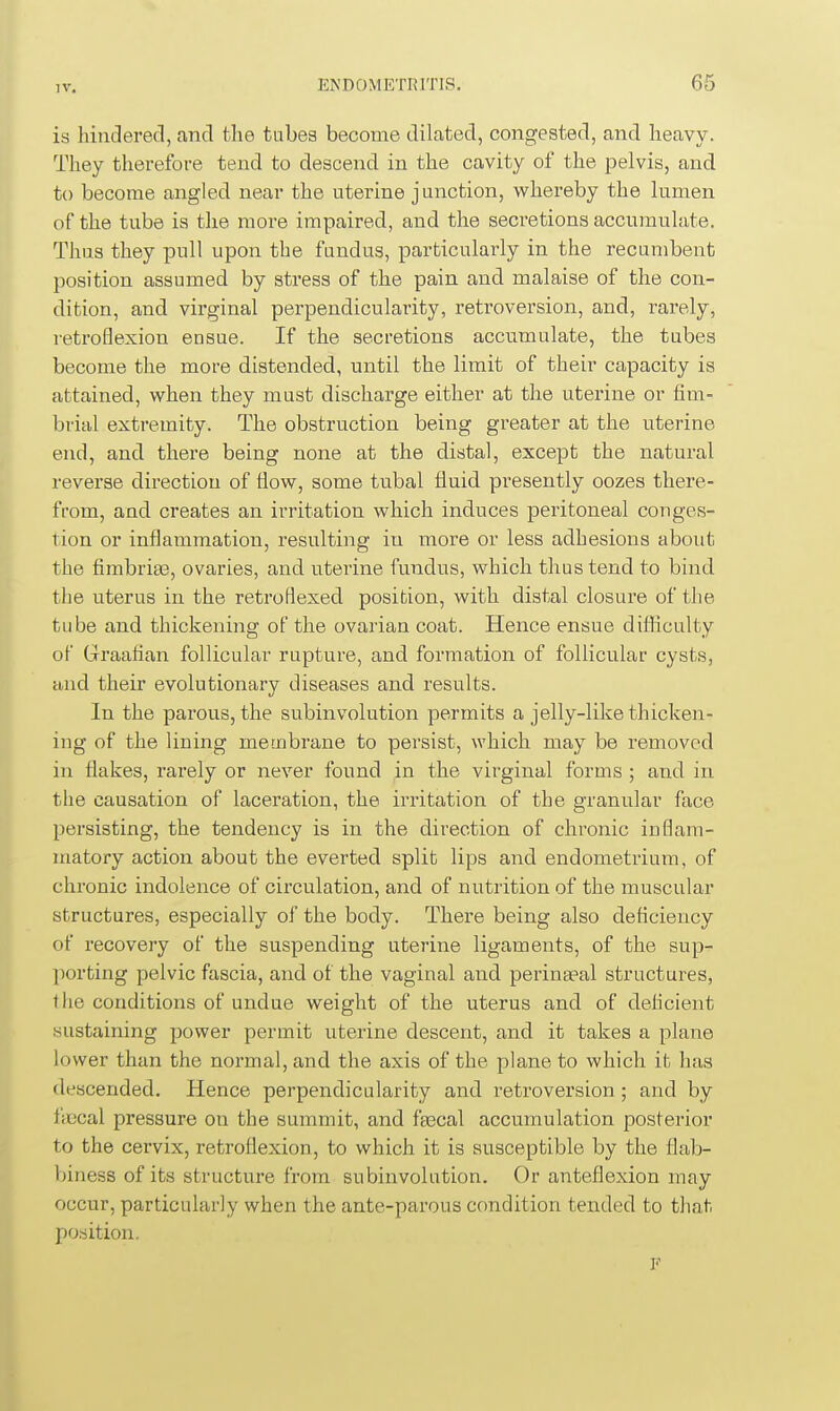 IV, is hindered, and the tubes become dilated, congested, and heavy. They therefore tend to descend in the cavity of the pelvis, and to become angled near the uterine junction, whereby the lumen of the tube is the more impaired, and the secretions accumulate. Thus they pull upon the fundus, particularly in the recumbent position assumed by stress of the pain and malaise of the con- dition, and virginal perpendicularity, retroversion, and, rarely, retroflexion ensue. If the secretions accumulate, the tubes become the more distended, until the limit of their capacity is attained, when they must discharge either at the uterine or fim- brial extremity. The obstruction being greater at the uterine end, and there being none at the distal, except the natural reverse direction of flow, some tubal fluid presently oozes there- from, and creates an irritation which induces peritoneal conges- tion or inflammation, resulting in more or less adhesions about the fimbriaa, ovaries, and uterine fundus, which thus tend to bind the uterus in the retroflexed position, with distal closure of the tube and thickening of the ovarian coat. Hence ensue difiiculty of Graafian follicular rupture, and formation of follicular cysts, and their evolutionary diseases and results. In the parous, the subinvolution permits a jelly-like thicken- ing of the lining membrane to persist, which may be removed in flakes, rarely or never found in the virginal forms ; and in the causation of laceration, the irritation of the granular face persisting, the tendency is in the direction of chronic inflam- matory action about the everted split lips and endometrium, of chronic indolence of circulation, and of nutrition of the muscular structures, especially of the body. There being also deficiency of recovery of the suspending uterine ligaments, of the sup- porting pelvic fascia, and of the vaginal and perineal structures, the conditions of undue weight of the uterus and of deficient sustaining power permit uterine descent, and it takes a plane lower than the normal, and the axis of the plane to which it has descended. Hence perpendicularity and retroversion ; and by fiscal pressure on the summit, and faecal accumulation posterior to the cervix, retroflexion, to which it is susceptible by the flab- biness of its structure from subinvolution. Or anteflexion may occur, particularly when the ante-parous condition tended to that position. F