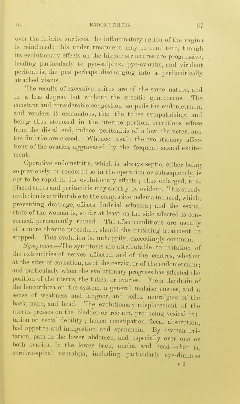 over tlie inferior surfaces, the inilauimatory action of tlie vagiua is reinduced; this under treatment may be remittent, though its evolutionary effects on the higher structures are progressive, leading particularly to pyo-salpinx, pyo-ovaritis, and virulent peritonitis, the pus perhaps discharging into a peritonitically attached viscus. The results of excessive coitus are of the same nature, and in a less degree, but without the specific gonococcus. The constant and considerable congestion so puffs the endometrium, and renders it oedematous, that the tubes sympathising, and being thus stenosed in the uterine portion, secretions effuse from the distal end, induce peritonitis of a low character, and the fimbrite are closed. Whence result the evolutionary affec- tions of the ovaries, aggravated by the frequent sexual excite- ment. Operative endometritis, which is always septic, either being so previously, or rendered so in the operation or subsequently, is apt to be rapid in its evolutionary effects ; thus enlarged, mis- placed tubes and peritonitis may shortly be evident. This speedy evolution is attributable to the congestive oedema induced, which, preventing drainage, effects fimbrial effusion; and the sexual state of the woman is, so far at least as the side affected is con- cerned, permanently ruined. The after conditions are usually of a more chronic procedure, should the irritating treatment be stopped. This evolution is, unhappily, exceedingly common. 8ym2}toms.—The symptoms are attributable to irritation of the extremities of nerves affected, and of the centres, whether at the sites of causation, as of the cervix, or of the endometrium; and particularly when the evolutionary progress has affected the position of the iiterus, the tubes, or ovaries. From the drain of the leucorrhoea on the system, a general malaise ensues, and a sense of weakness and languor, and reflex neuralgias of the back, nape, and head. The evolutionary misplacement of the uterus presses on the bladder or rectum, producing vesical irri- tation or rectal debility ; hence constipation, feecal absorption, bad appetite and indigestion, and spanajmia. By ovarian irri- tation, pain in the lower abdomen, and especially over one or both ovaries, in the lower back, nucha, and head—that is, cerebro-spinal neuralgia, including particularly eye-dimness I- 2