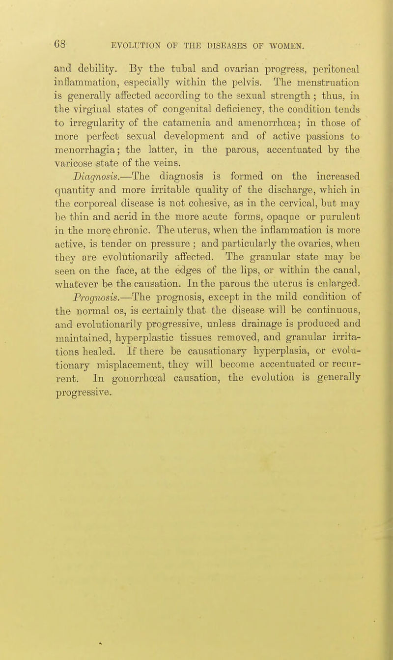 and debility. By the tubal and ovarian progress, peritoneal inSammation, especially within the pelvis. The menstruation is generally affected according to the sexual strength ; thus, in the virginal states of congenital deficiency, the condition tends to irregularity of the catamenia and amenorrhcEa; in those of more perfect sexual development and of active passions to menorrhagia; the latter, in the parous, accentuated by the varicose state of the veins. Diagnosis.—The diagnosis is formed on the increased quantity and more irritable quality of the discharge, which in the corporeal disease is not cohesive, as in the cervical, but may be thin and acrid in the more acute forms, opaque or purulent in the more chronic. The uterus, when the inflammation is more active, is tender on pressure ; and particiilarly the ovaries, when they are evolutionarily affected. The granular state may be seen on the face, at the edges of the lips, or within the canal, whatever be the causation. In the parous the uterus is enlarged. Prognosis.—The prognosis, except in the mild condition of the normal os, is certainly that the disease will be continuous, and evolutionarily progressive, unless drainage is produced and maintained, hyperplastic tissues removed, and granular irrita- tions healed. If there be causationary hyperplasia, or evolu- tionary misplacement, they will become accentuated or recur- rent. In gonorrhcjeal causation, the evolution is generally progressive.