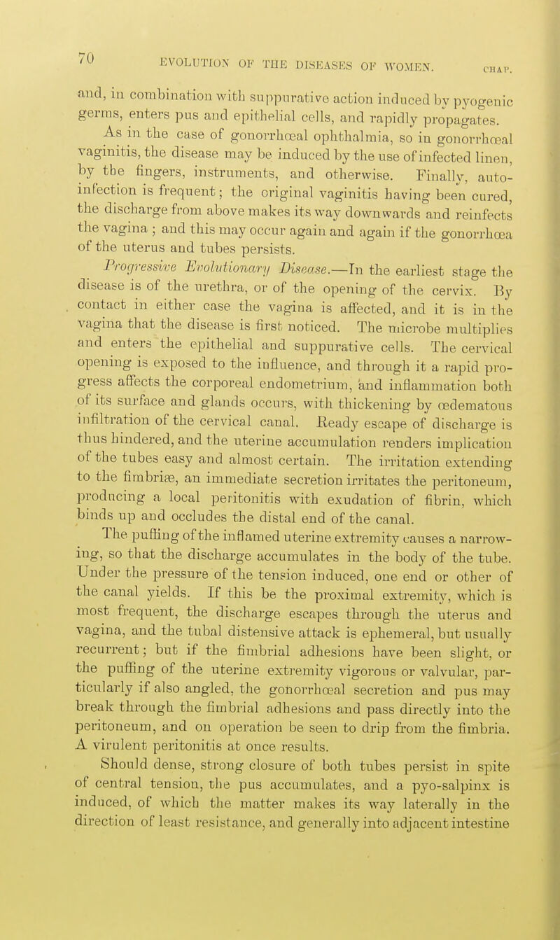 C'HAl'. and, in combination witli .suppurative action induced bv pyogenic germs, enters pus and epithelial cells, and rapidly prjpagates. As m the case of gonorrhoea! ophthalmia, so in gonorrhcoal vaginitis, the disease may be induced by the use of infected lineu, by the fingers, instruments, and otherwise. Finally, auto- infection is frequent; the original vaginitis having been cured, the discharge from above makes its way downwards and reinfects the vagina ; and this may occur again and again if the gonorrhoea of the uterus and tubes persists. Progressive IJvolvtmiary Disease.—In the earliest stage tlie disease is of the urethra, or of the opening of the cervix. By contact in either case the vagina is affected, and it is in the vagina that the disease is first noticed. The microbe multiplies and enters the epithelial and suppurative cells. The cervical opening is exposed to the influence, and through it a rapid pro- gress affects the corporeal endometrium, and inflammation both of its surface and glands occurs, with thickening by oedematous infiltration of the cervical canal. Ready escape of discharge is thus hindered, and the uterine accumulation renders implication of the tubes easy and almost certain. The irritation extending to the fimbrite, an immediate secretion irritates the peritoneum, producing a local peritonitis with exudation of fibrin, which binds up and occludes the distal end of the canal. The pufling of the inflamed uterine extremity causes a narrow- ing, so that the discharge accumulates in the body of the tube. Under the pressure of the tension induced, one end or other of the canal yields. If this be the proximal extremity, which is most frequent, the discharge escapes through the uterus and vagina, and the tubal distensive attack is ephemeral, but usually recurrent; but if the fimbrial adhesions have been slight, or the puffing of the uterine extremity vigorous or valvular, par- ticularly if also angled, the gonorrhoea! secretion and pus may break through the fimbrial adhesions and pass directly into the peritoneum, and on operation be seen to drip from the fimbria. A virulent peritonitis at once results. Should dense, strong closure of both tubes persist in spite of centra! tension, the pus accumulates, and a pyo-salpinx is induced, of which the matter makes its way laterally in the direction of least resistance, and generally into adjacent intestine