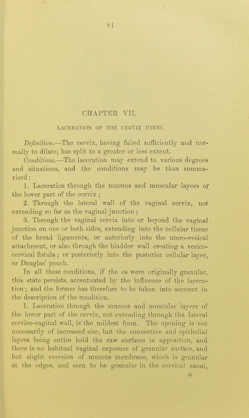 CHAPTER VII. LACERATION OF THE CERVIX UTEIU. Definition.—The cervix, having failed sufficiently and nor- mally to dilate, has split to a greater or less extent. Conditions.—The laceration may extend to various degrees and situations, and the conditions may be thus summa- rised : 1. Laceration through the mucous and muscular layers of the lower part of the cervix ; 2. Throusfh the lateral wall of the vag-inal cervix, not extending so far as the vaginal junction ; 3. Through the vaginal cervix into or beyond the vaginal, junction on one or both sides, extending into the cellular tissue of the broad ligaments, or anterioi'ly into the utero-vesical attachment, or also through the bladder wall creating a vesico- cervical fistula; or posteriorly into the posterior cellular layer, or Douglas' pouch. In all these conditions, if the os were originally granular, this state persists, accentuated by the influence of the lacera- tion ; and the former has therefore to be taken into account in the description of the condition. 1. Laceration through the mucous and muscular layers of the lower part of the cervix, not extending through the lateral cervico-vaginal wall, is the mildest form. The opening is not necessarily of increased size, but the connective and epithelial layers being entire hold the raw surfaces in apposition, and there is no habitual vaginal exposure of granular surface, and but slight eversion of mucous membrane, which is granular at the edges, and seen to be granular in the cervical canal, G