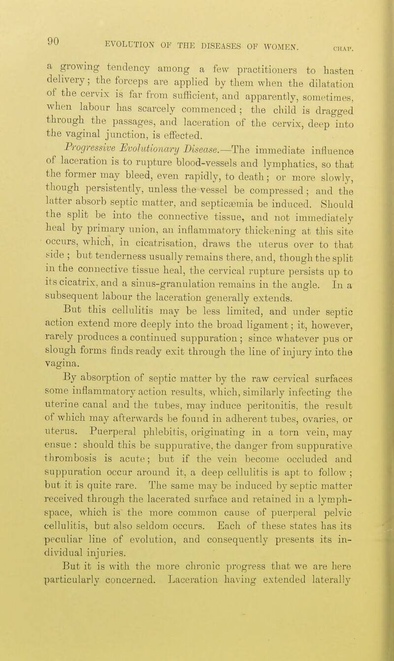 CKAP. a growing tendency among a few pi-actitioners to hasten delivery; the forceps are applied by them when the dilatation of the cervix is far from sufficient, and apparently, sonK^tiraes. when labour has scarcely commenced; the child is dragged through the passages, and laceration of the cervix, deep into the vaginal junction, is effected. Progressive Evolutionary Bisease.—The immediate influence of laceration is to rupture blood-vessels and lymphatics, so that the former may bleed, even rapidly, to death; or more slowly, though persistently, unless the vessel be compressed; and the latter absorb septic matter, and septictemia be induced. Should the split be into the connective tissue, and not immediately heal by primary union, an inflammatory thickening at this site occurs, which, in cicatrisation, draws the uterus over to that t^ide ; but tenderness usually remains there, and, though the split in the connective tissue heal, the cervical rupture persists up to its cicatrix, and a sinus-granulation remains in the angle. In a subsequent labour the laceration generally extends. But this cellulitis may be less limited, and under septic action extend more deeply into the broad ligament; it, however, rarely produces a continued suppuration; since whatever pus or slough forms finds ready exit through the line of injury into the vagina. By absorption of septic matter by the raw cervical surfaces some inflammatory action results, which, similarly infecting the uterine canal and the tubes, may induce peritonitis, the result of which may afterwards be found in adherent tubes, ovaries, or uterus. Puerperal phlebitis, originating in a torn vein, may ensue : should this be suppurative, the danger from suppurative thrombosis is acute; but if the vein become occluded and suppuration occur around it, a deep cellulitis is apt to follow ; but it is quite rare. The same may be induced by septic matter received through the lacerated surface and retained in a lymph- space, which is the more common cause of puerperal pelvic cellulitis, but also seldom occurs. Each of these states has its peculiar line of evolution, and consequently presents its in- dividual injuries. But it is with the more chronic progress that we are here particularly concerned. Laceration having extended laterally