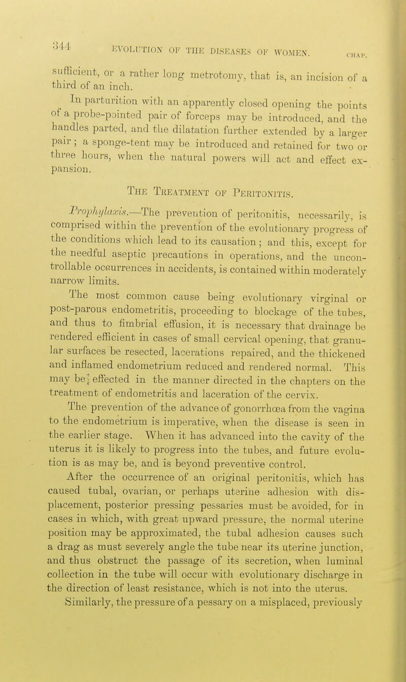 CHAP. 'j-J-'l' J';\'OLnTJO\ OF TIIK DISHASES OF \VOMEN. sufficient, or a ratlier long metrotomy, that is, an incision of a thu'd of an inch. In parturition witli an apparently closed opening the points of a probe-pointed pair of forceps may be introduced, and the handles parted, and the dilatation farther extended by a larger pair; a sponge-tent may be introduced and retained for two or three hours, when the natural powers will act and effect ex- pansion. The Treatment of Peritonitis. Prophylaxis.—The prevention of peritonitis, necessarily, is comprised within the prevention of the evolutionary progress of the conditions which lead to its causation; and this, except for the needful aseptic precautions in operations, and the uncon- trollable ocGurrences in accidents, is contained within moderately narrow limits. The most common cause being evolutionary virginal or post-parous endometritis, proceeding to blockage of the tubes, and thus to fimbrial effusion, it is necessary that drainage be rendered efficient in cases of small cervical opening, that granu- lar surfaces be resected, lacerations repaired, and the thickened and inflamed endometrium reduced and rendered normal. This may be^ effected in the manner directed in the chapters on the treatment of endometritis and laceration of the cervix. The prevention of the advance of gonorrhoea from the vagina to the endometrium is imperative, when the disease is seen in the earlier stage. When it has advanced into the cavity of the uterus it is likely to progress into the tubes, and future evolu- tion is as may be, and is beyond preventive control. After the occurrence of an original peritonitis, which has caused tubal, ovarian, or perhaps uterine adhesion with dis- placement, posterior pressing pessaries must be avoided, for in cases in which, with great upward pressure, the normal uterine position may be approximated, the tubal adhesion causes such a drag as must severely angle the tube near its uterine junction, and thus obstruct the passage of its secretion, when luminal collection in the tube will occur with evolutionary discharge in the direction of least resistance, which is not into the uterus. Similarly, the pressure of a pessary on a misplaced, previousl}'-