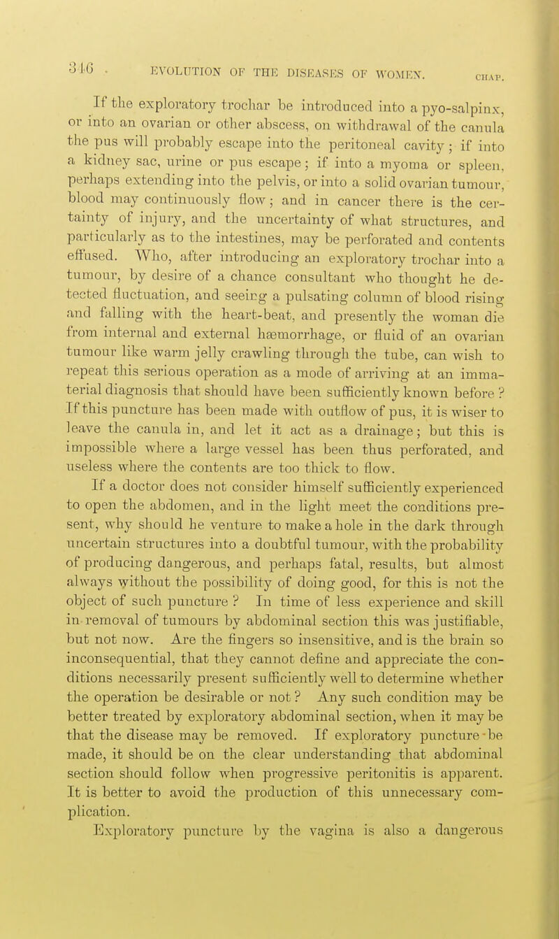 CHAP. If the exploratory trocliar be introduced into a pyo-salpinx, or into an ovarian or other abscess, on withdrawal of the canula the pus will probably escape into the peritoneal cavity; if into a kidney sac, urine or pus escape; if into a myoma or spleen, perhaps extending into the pelvis, or into a solid ovarian tumour, blood may continuously flow; and in cancer there is the cer- tainty of injury, and the uncertainty of what structures, and particularly as to the intestines, may be perforated and contents effused. Who, after introducing an exploratory trochar into a tumour, by desire of a chance consultant who thought he de- tected fluctuation, and seeing a pulsating column of blood rising and falling with the heart-beat, and presently the woman die from internal and external hasmorrhage, or fluid of an ovarian tumour like warm jelly crawling through the tube, can wish to repeat this serious operation as a mode of arriving at an imma- terial diagnosis that should have been sufficiently known before ? If this puncture has been made with outflow of pus, it is wiser to leave the canula in, and let it act as a drainage; but this is impossible where a large vessel has been thus perforated, and useless where the contents are too thick to flow. If a doctor does not consider himself sufiiciently experienced to open the abdomen, and in the light meet the conditions pre- sent, why should he venture to make a hole in the dark through uncertain structures into a doubtful tumour, with the probability of producing dangerous, and perhaps fatal, results, but almost always without the possibility of doing good, for this is not the object of such puncture ? In time of less experience and skill in removal of tumours by abdominal section this was justifiable, but not now. Are the fingers so insensitive, and is the brain so inconsequential, that they cannot define and appreciate the con- ditions necessarily present sufficiently well to determine whether the operation be desirable or not ? Any such condition may be better treated by exploratory abdominal section, when it may be that the disease may be removed. If exploratory puncture-be made, it should be on the clear understanding that abdominal section should follow Avhen progressive peritonitis is apparent. It is better to avoid the production of this unnecessary com- plication. Exploratory puncture by the vagina is also a dangerous