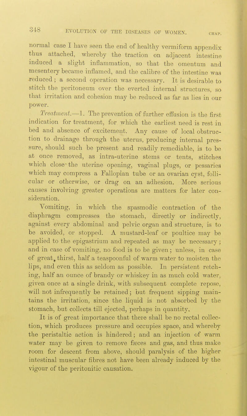 CHAP. normal case I liave seen the end of healthy vermiform appendix thus attached, whereby the traction on adjacent intestine induced a slight inflammation, so that the omentum and mesentery became inl3amed, and the calibre of the intestine was •reduced ; a second operation was necessary. It is desirable to stitch the peritoneum over the everted internal structures, so that irritation and cohesion may be reduced as far as lies in our power. Treatment.—1. The prevention of further effusion is the first indication for treatment, for which the earliest need is rest in bed and absence of excitement. Any cause of local obstruc- tion to drainage through the uterus, producing internal pres- sure, should such be present and readily remediable, is to be at once removed, as intra-uterine stems or tents, stitches which close- the uterine opening, vaginal plugs, or pessaries which may compress a Fallopian tube or an ovarian cyst, folli- cular or otherwise, or drag on an adhesion. More serious causes involving greater operations are matters for later con- sideration. Vomiting, in which the spasmodic contraction of the diaphragm compresses the stomach, directly or indirectly, against every abdominal and pelvic organ and structure, is to be avoided, or stopped. A mustard-leaf or poultice may be applied to the epigastrium and repeated as may be necessarj^; and in case of vomiting, no food is to be given; unless, in case of great^ thirst, half a teaspoonful of warm water to moisten the lips, and even this as seldom as possible. In persistent retch- ing, half an ounce of brandy or whiskey in as much cold water, given once at a single drink, with subsequent complete repose, will not infrequently be retained; but frequent sipping main- tains the irritation, since the liquid is not absorbed by the stomach, but collects till ejected, perhaps in quantity. It is of great importance that there shall be no rectal collec- tion, which produces pressure and occupies space, and whereby the peristaltic action is hindered; and an injection of warm water may be given to remove feeces and gas, and thus make room for descent from above, should paralysis of the higher intestinal muscular fibres not have been already induced by the vigour of the peritonitic causation.